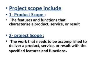 • Project scope include
• 1- Product Scope :
• The features and functions that
characterize a product, service, or result
• 2- project Scope :
• The work that needs to be accomplished to
deliver a product, service, or result with the
specified features and functions.
 