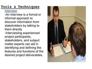 Interview
-An interview is a formal or
informal approach to
discover information from
stakeholders by talking to
them directly
-Interviewing experienced
project participants,
stakeholders, and subject
matter experts can aid in
identifying and defining the
features and functions of the
desired project deliverables.
Tools & Techniques
 