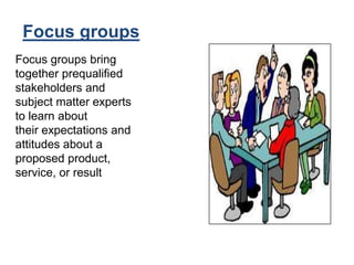 Focus groups
Focus groups bring
together prequalified
stakeholders and
subject matter experts
to learn about
their expectations and
attitudes about a
proposed product,
service, or result
 