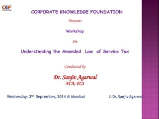 Presents 
Workshop 
On 
Understanding the Amended Law of Service Tax 
Conducted by 
Dr. Sanjiv Agarwal 
FCA, FCS 
Wednesday, 3rd September, 2014 @ Mumbai © Dr. Sanjiv Agarwal 
1 
 