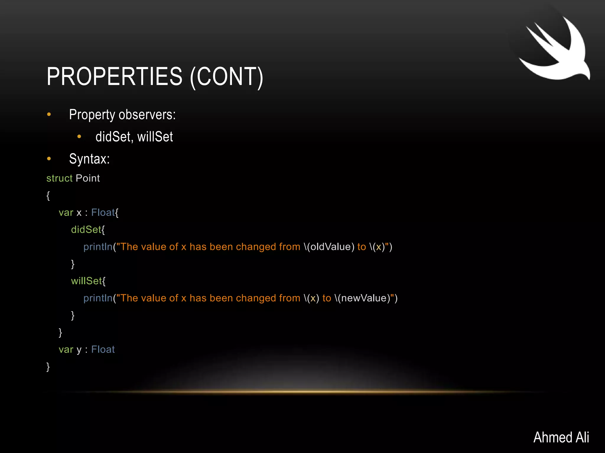 PROPERTIES (CONT) 
• Property observers: 
• didSet, willSet 
• Syntax: 
struct Point 
{ 
var x : Float{ 
didSet{ 
println("The value of x has been changed from (oldValue) to (x)") 
} 
willSet{ 
println("The value of x has been changed from (x) to (newValue)") 
} 
} 
var y : Float 
} 
Ahmed Ali 
 