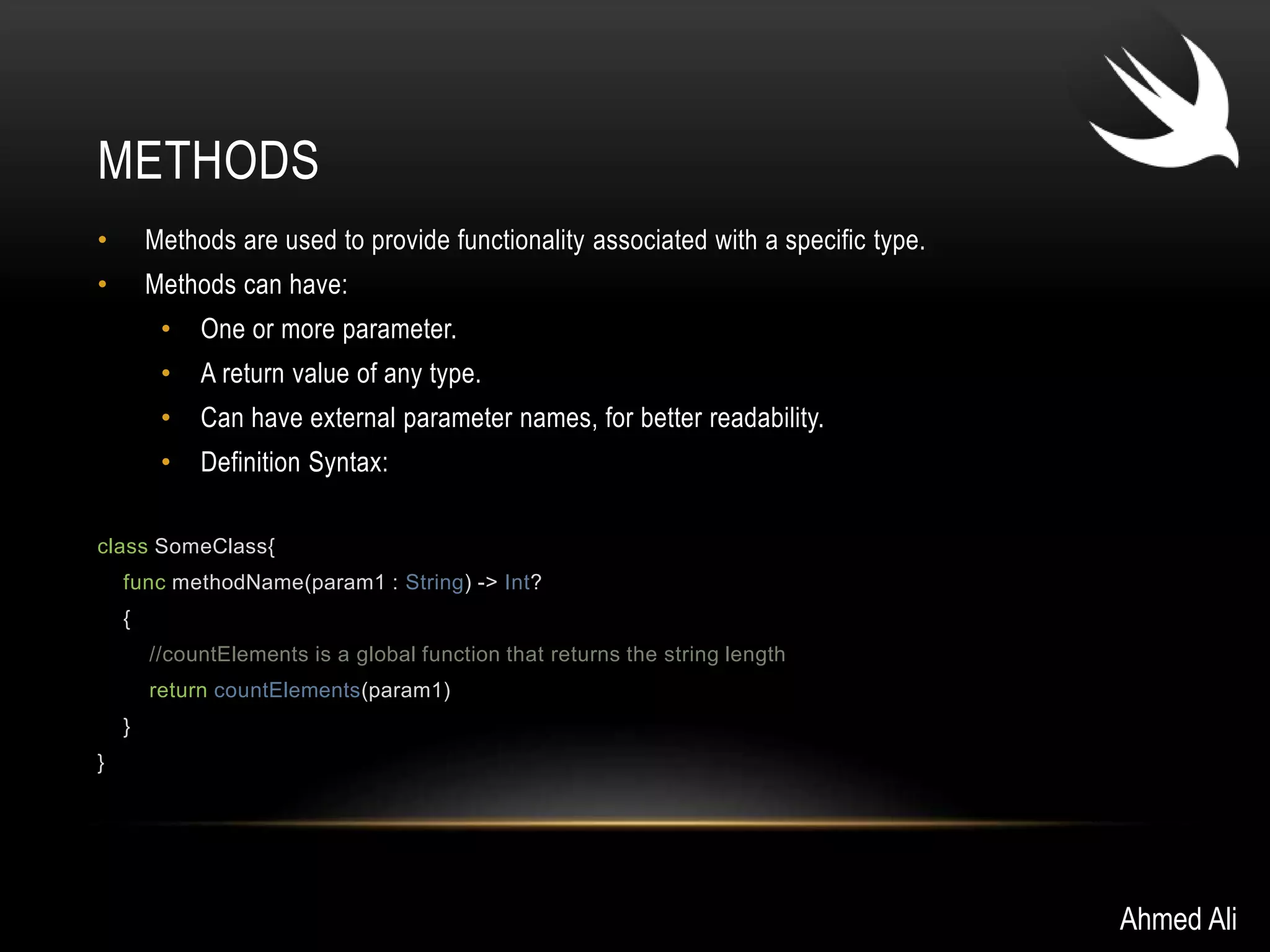METHODS 
• Methods are used to provide functionality associated with a specific type. 
• Methods can have: 
• One or more parameter. 
• A return value of any type. 
• Can have external parameter names, for better readability. 
• Definition Syntax: 
class SomeClass{ 
func methodName(param1 : String) -> Int? 
{ 
//countElements is a global function that returns the string length 
return countElements(param1) 
} 
} 
Ahmed Ali 
 