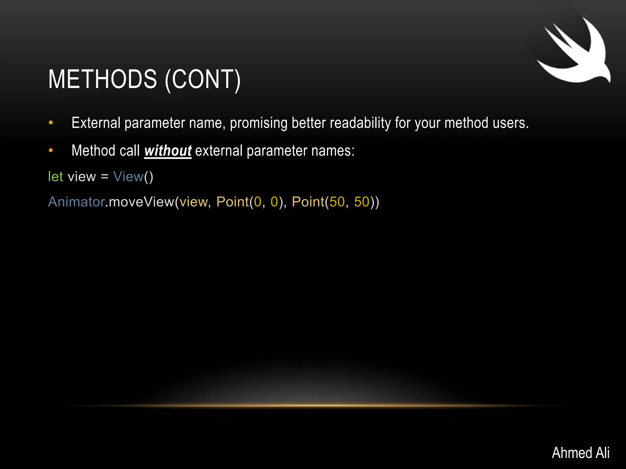 METHODS (CONT) 
• External parameter name, promising better readability for your method users. 
• Method call without external parameter names: 
let view = View() 
Animator.moveView(view, Point(0, 0), Point(50, 50)) 
Ahmed Ali 
 