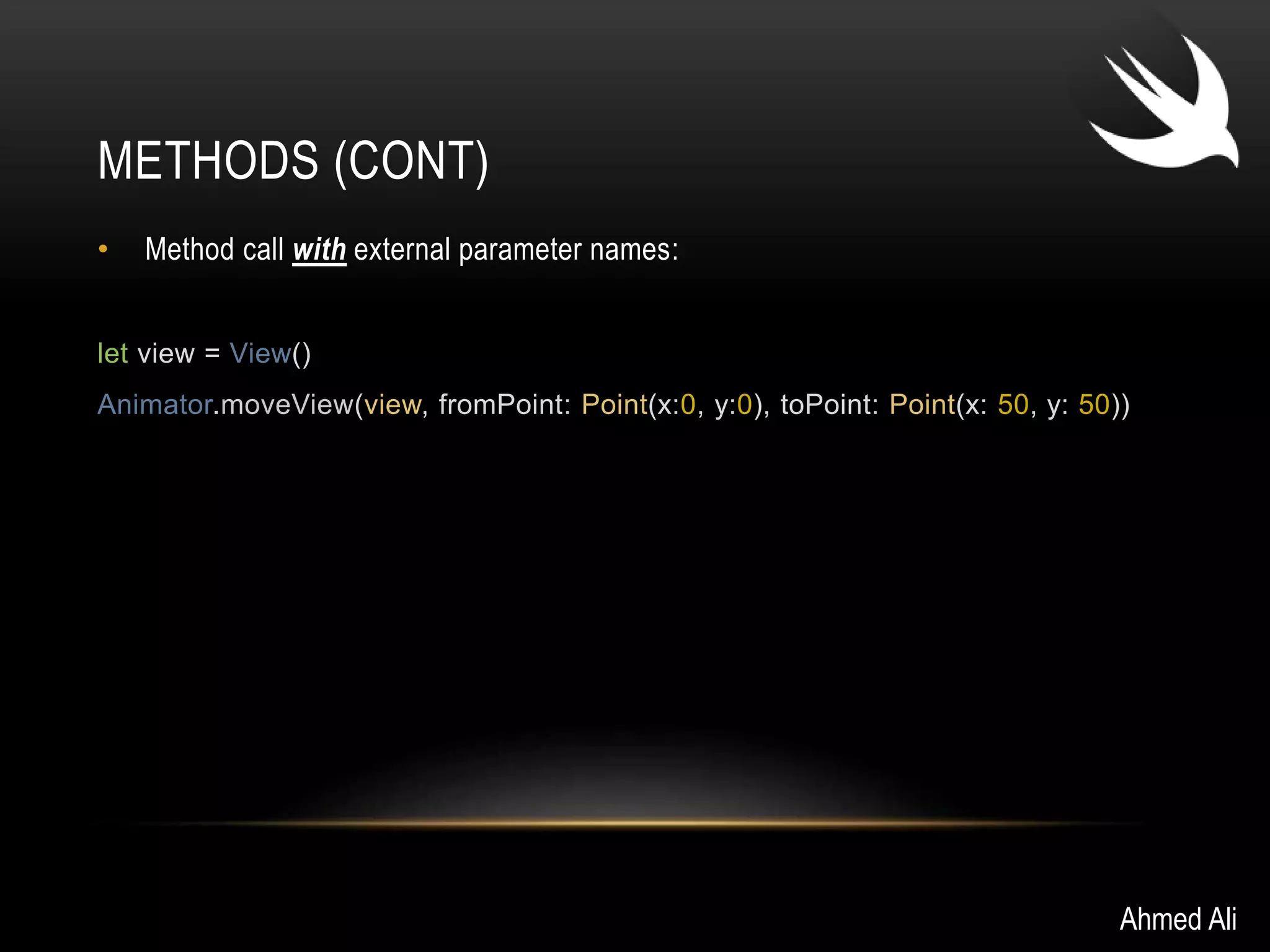 METHODS (CONT) 
• Method call with external parameter names: 
let view = View() 
Animator.moveView(view, fromPoint: Point(x:0, y:0), toPoint: Point(x: 50, y: 50)) 
Ahmed Ali 
 