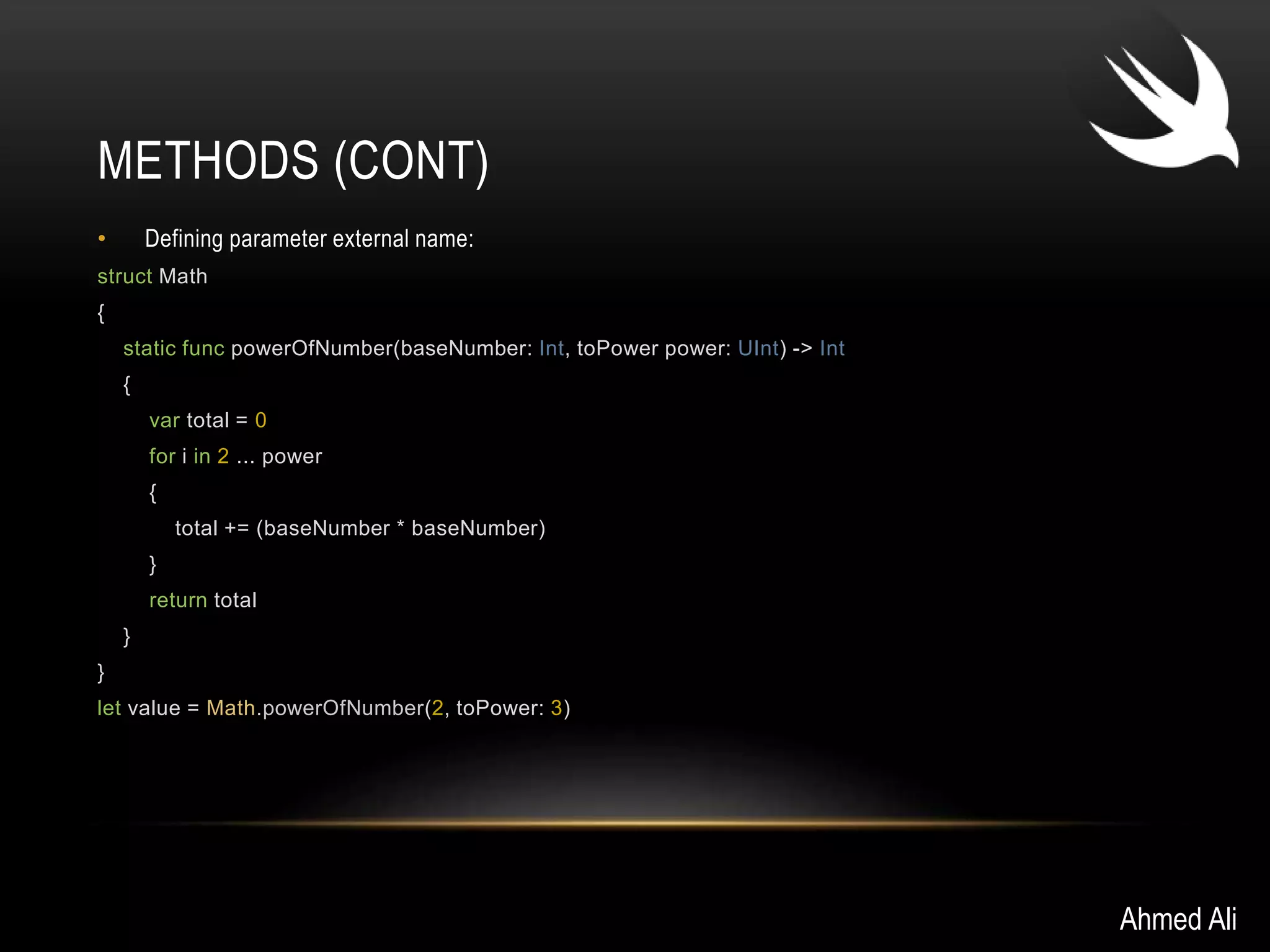 METHODS (CONT) 
• Defining parameter external name: 
struct Math 
{ 
static func powerOfNumber(baseNumber: Int, toPower power: UInt) -> Int 
{ 
var total = 0 
for i in 2 ... power 
{ 
total += (baseNumber * baseNumber) 
} 
return total 
} 
} 
let value = Math.powerOfNumber(2, toPower: 3) 
Ahmed Ali 
 