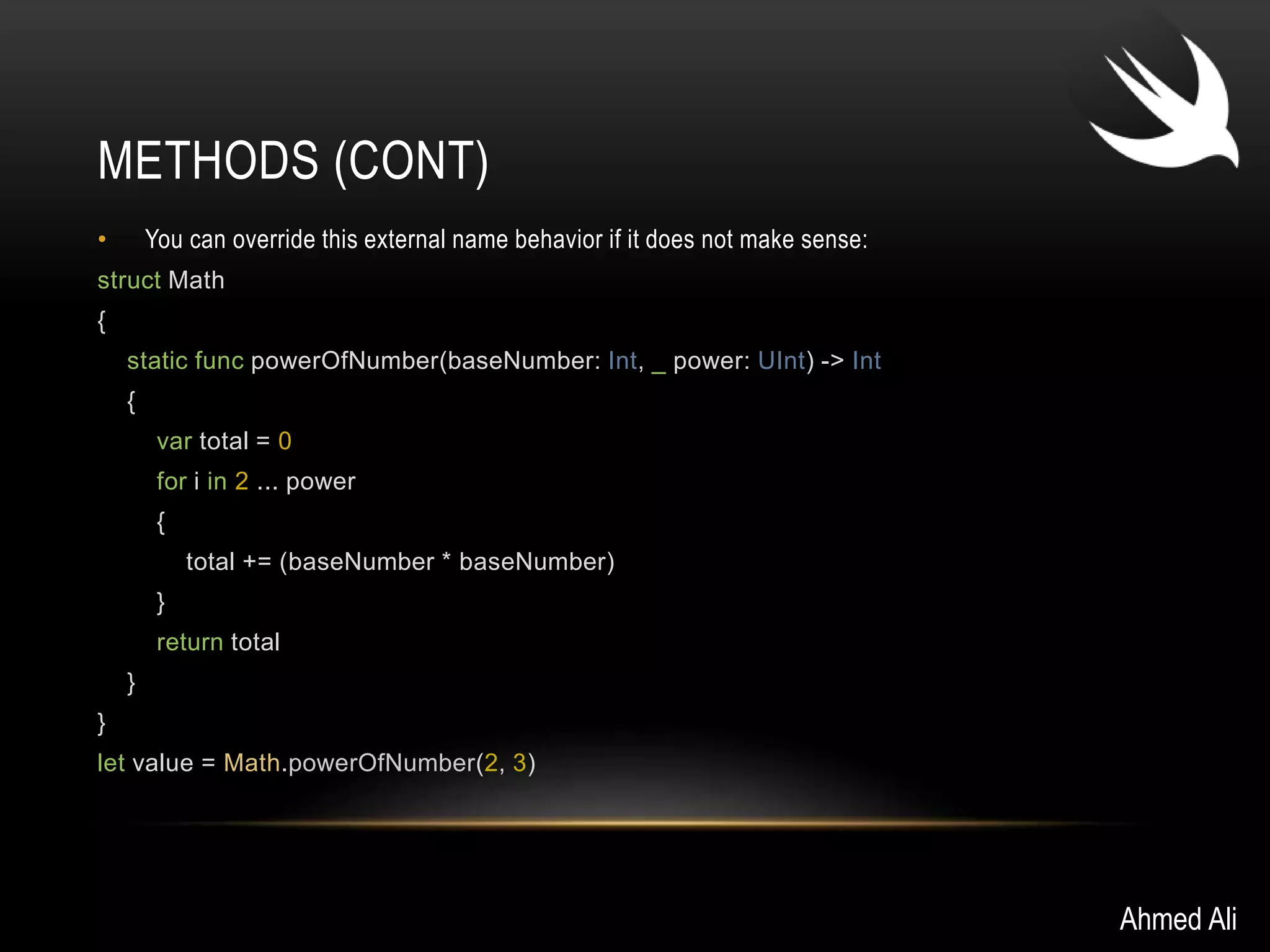 METHODS (CONT) 
• You can override this external name behavior if it does not make sense: 
struct Math 
{ 
static func powerOfNumber(baseNumber: Int, _ power: UInt) -> Int 
{ 
var total = 0 
for i in 2 ... power 
{ 
total += (baseNumber * baseNumber) 
} 
return total 
} 
} 
let value = Math.powerOfNumber(2, 3) 
Ahmed Ali 
 
