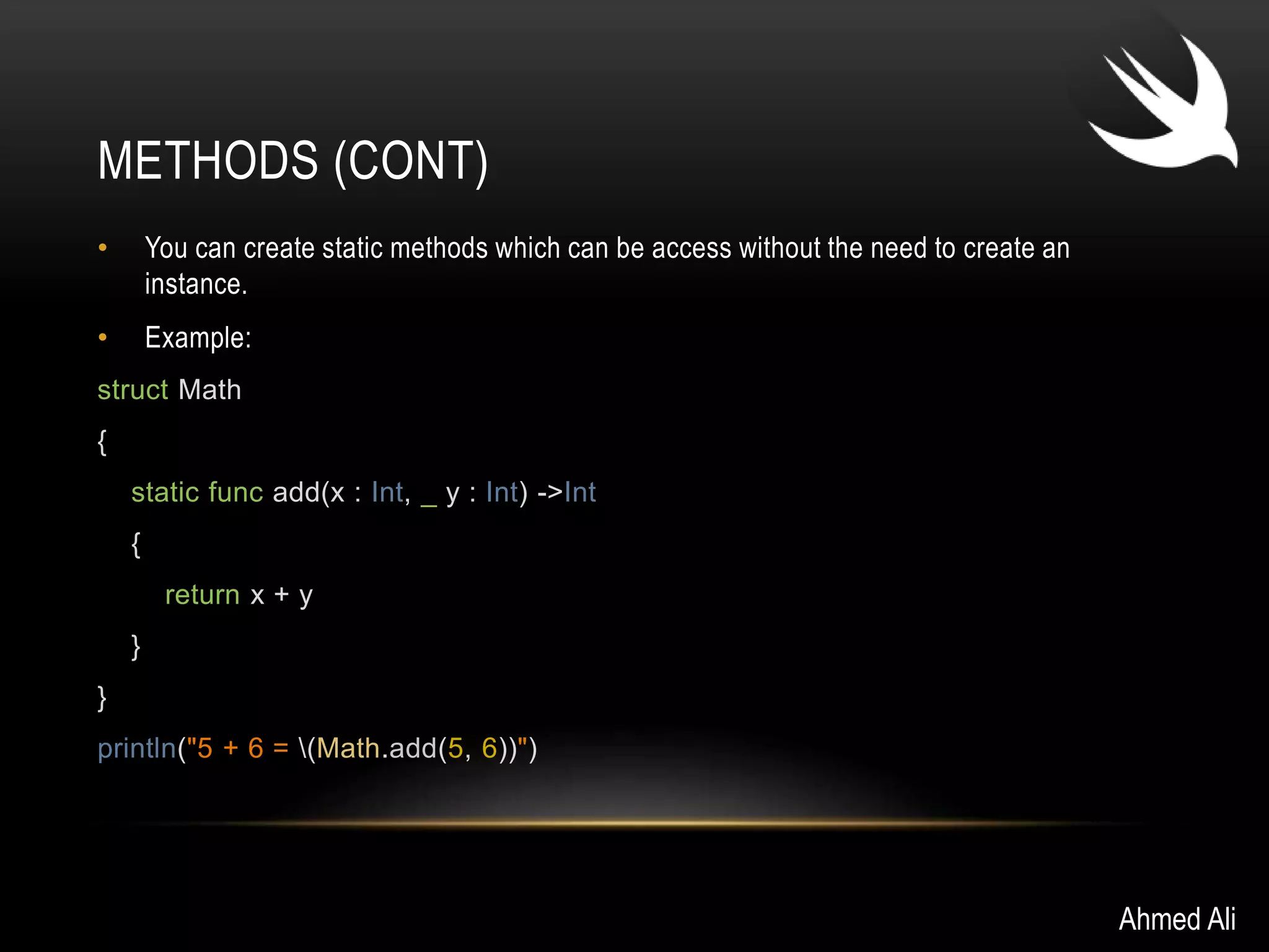 METHODS (CONT) 
• You can create static methods which can be access without the need to create an 
instance. 
• Example: 
struct Math 
{ 
static func add(x : Int, _ y : Int) ->Int 
{ 
return x + y 
} 
} 
println("5 + 6 = (Math.add(5, 6))") 
Ahmed Ali 
 