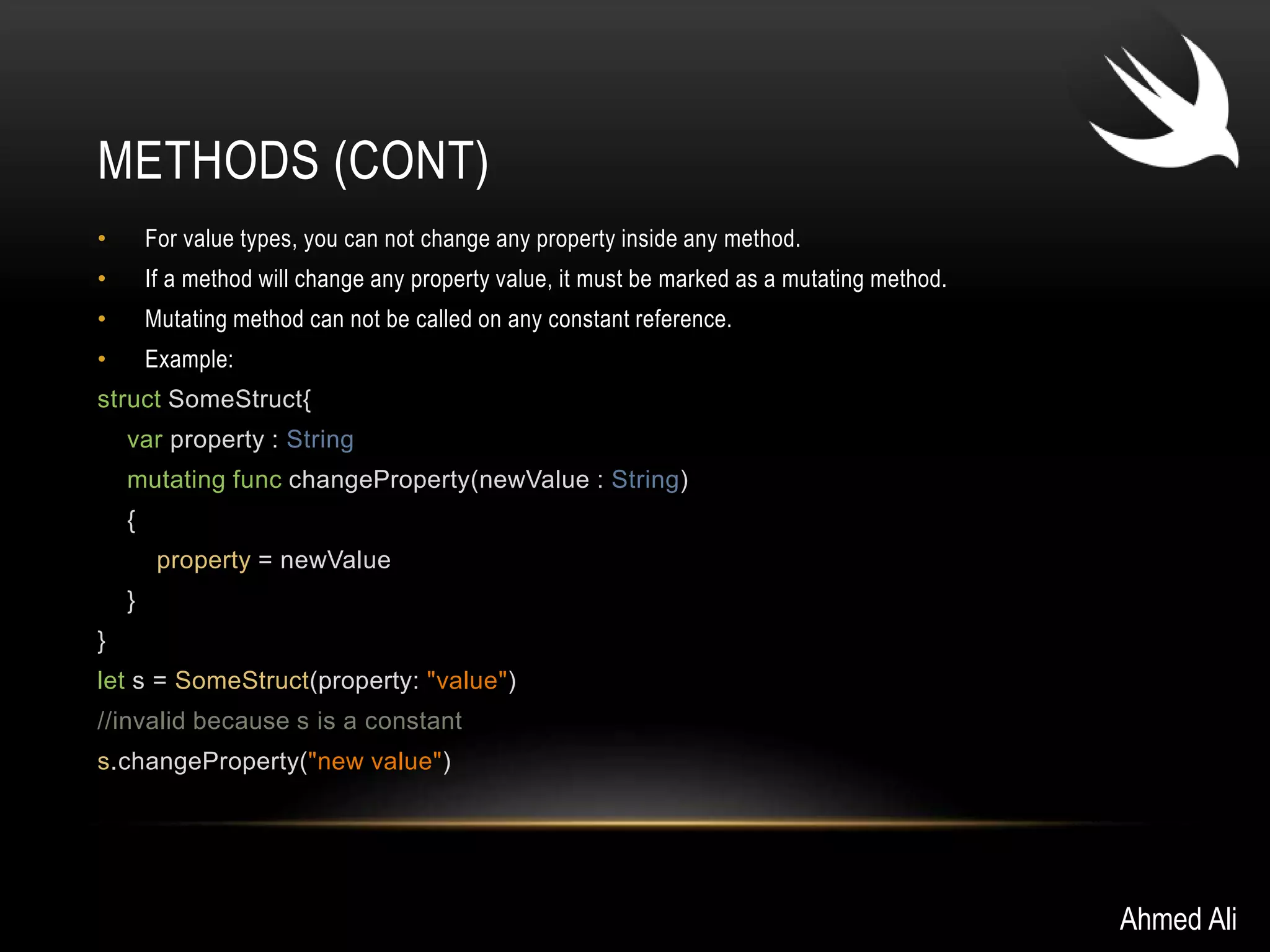 METHODS (CONT) 
• For value types, you can not change any property inside any method. 
• If a method will change any property value, it must be marked as a mutating method. 
• Mutating method can not be called on any constant reference. 
• Example: 
struct SomeStruct{ 
var property : String 
mutating func changeProperty(newValue : String) 
{ 
property = newValue 
} 
} 
let s = SomeStruct(property: "value") 
//invalid because s is a constant 
s.changeProperty("new value") 
Ahmed Ali 
 