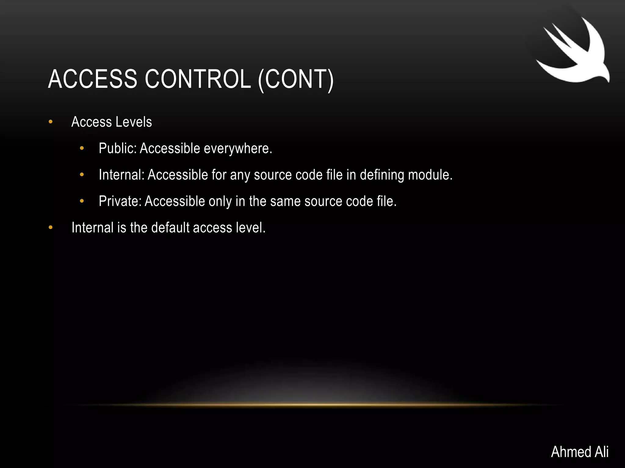 ACCESS CONTROL (CONT) 
• Access Levels 
• Public: Accessible everywhere. 
• Internal: Accessible for any source code file in defining module. 
• Private: Accessible only in the same source code file. 
• Internal is the default access level. 
Ahmed Ali 
 