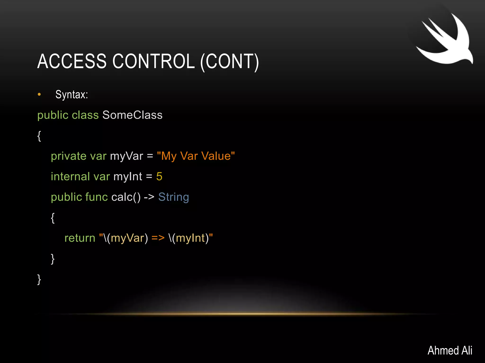 ACCESS CONTROL (CONT) 
• Syntax: 
public class SomeClass 
{ 
private var myVar = "My Var Value" 
internal var myInt = 5 
public func calc() -> String 
{ 
return "(myVar) => (myInt)" 
} 
} 
Ahmed Ali 
 