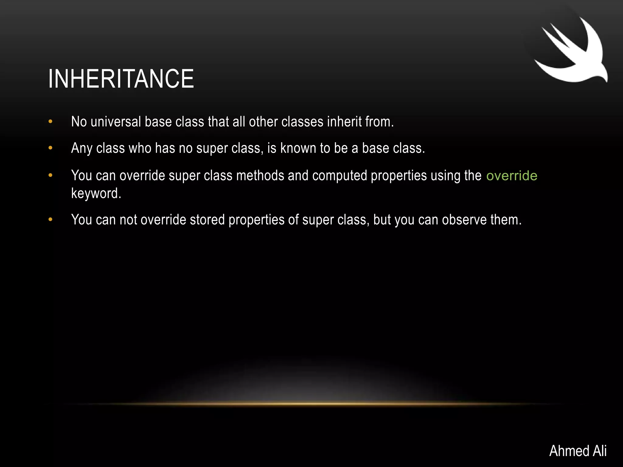 INHERITANCE 
• No universal base class that all other classes inherit from. 
• Any class who has no super class, is known to be a base class. 
• You can override super class methods and computed properties using the override 
keyword. 
• You can not override stored properties of super class, but you can observe them. 
Ahmed Ali 
 