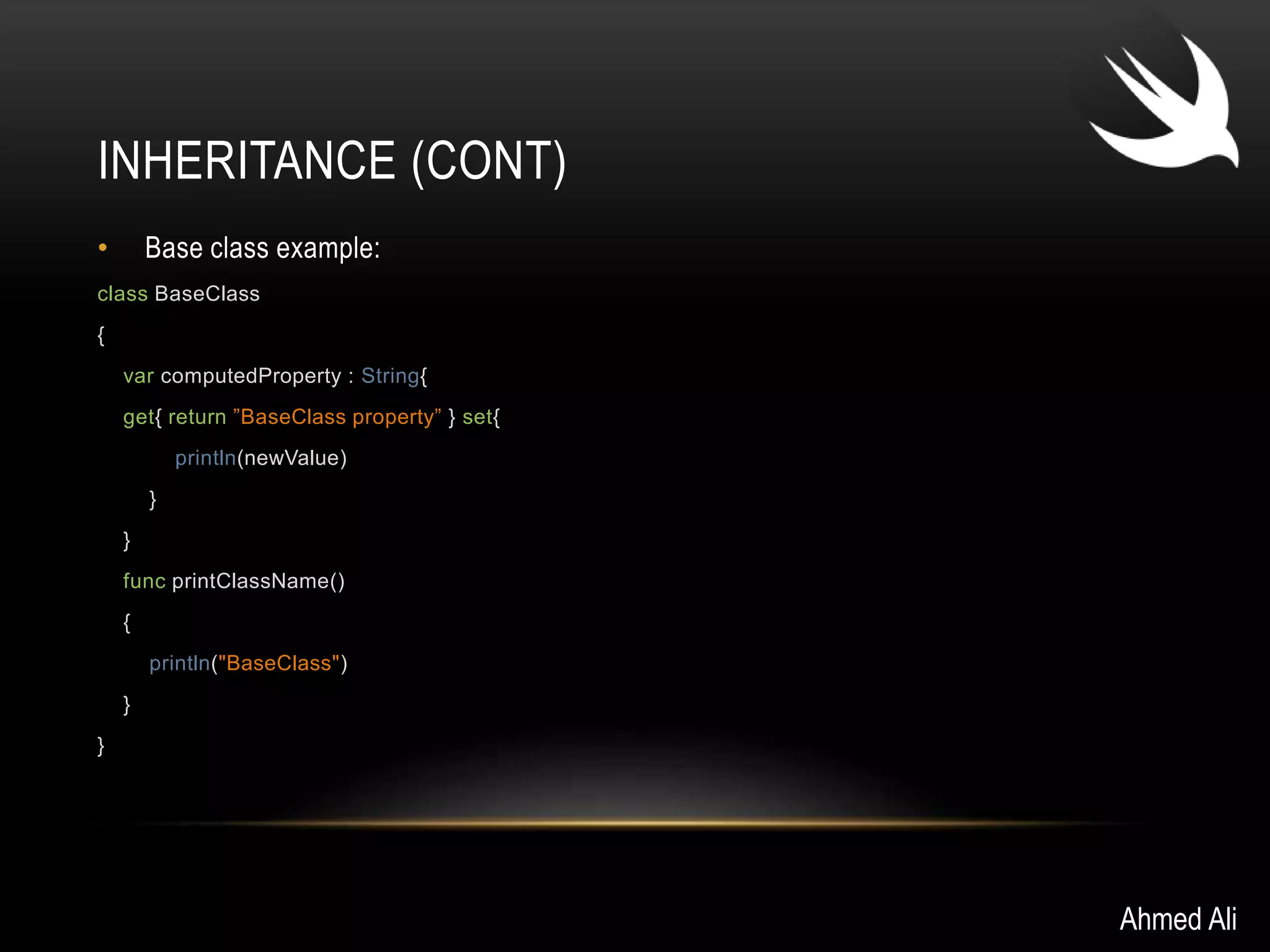 INHERITANCE (CONT) 
• Base class example: 
class BaseClass 
{ 
var computedProperty : String{ 
get{ return ”BaseClass property” } set{ 
println(newValue) 
} 
} 
func printClassName() 
{ 
println("BaseClass") 
} 
} 
Ahmed Ali 
 