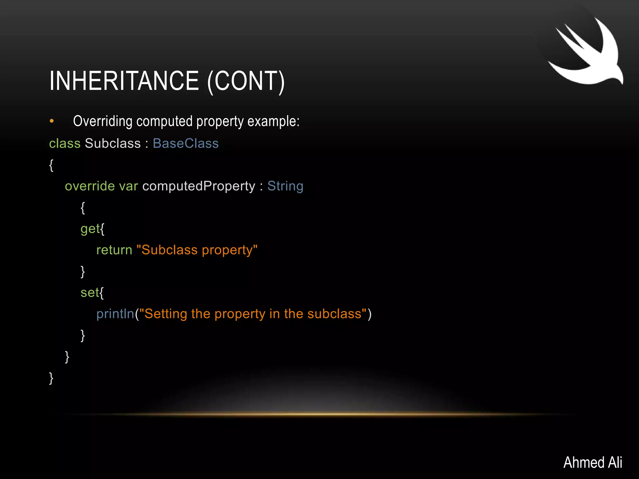 INHERITANCE (CONT) 
• Overriding computed property example: 
class Subclass : BaseClass 
{ 
override var computedProperty : String 
{ 
get{ 
return "Subclass property" 
} 
set{ 
println("Setting the property in the subclass") 
} 
} 
} 
Ahmed Ali 
 
