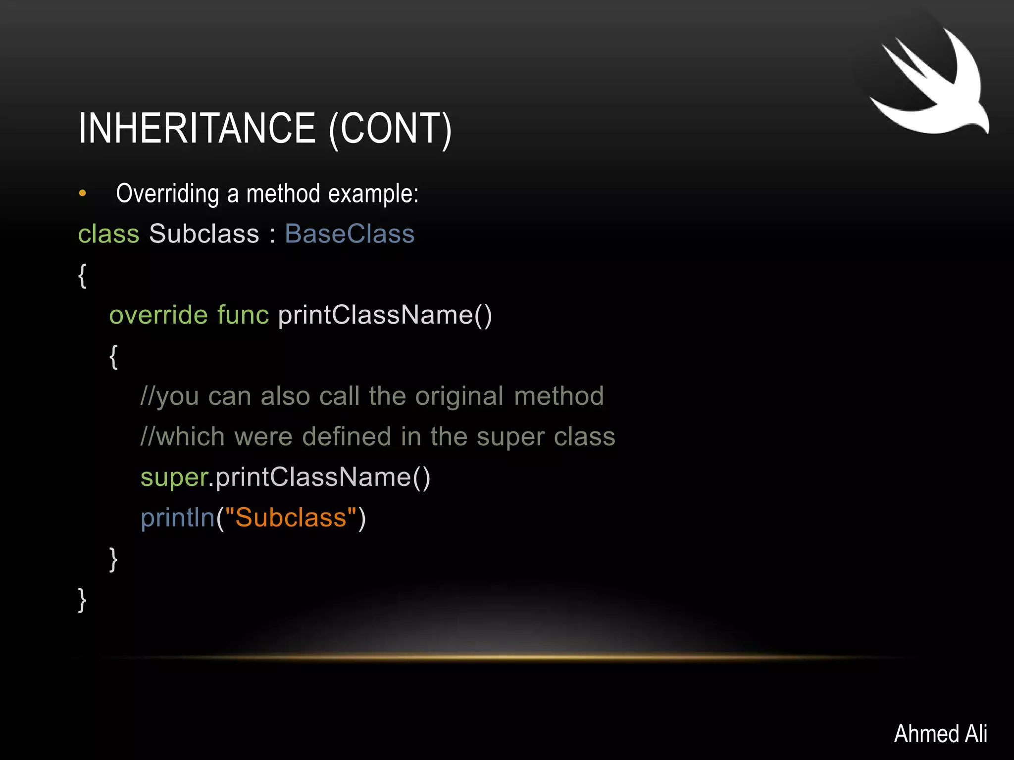 INHERITANCE (CONT) 
• Overriding a method example: 
class Subclass : BaseClass 
{ 
override func printClassName() 
{ 
//you can also call the original method 
//which were defined in the super class 
super.printClassName() 
println("Subclass") 
} 
} 
Ahmed Ali 
 