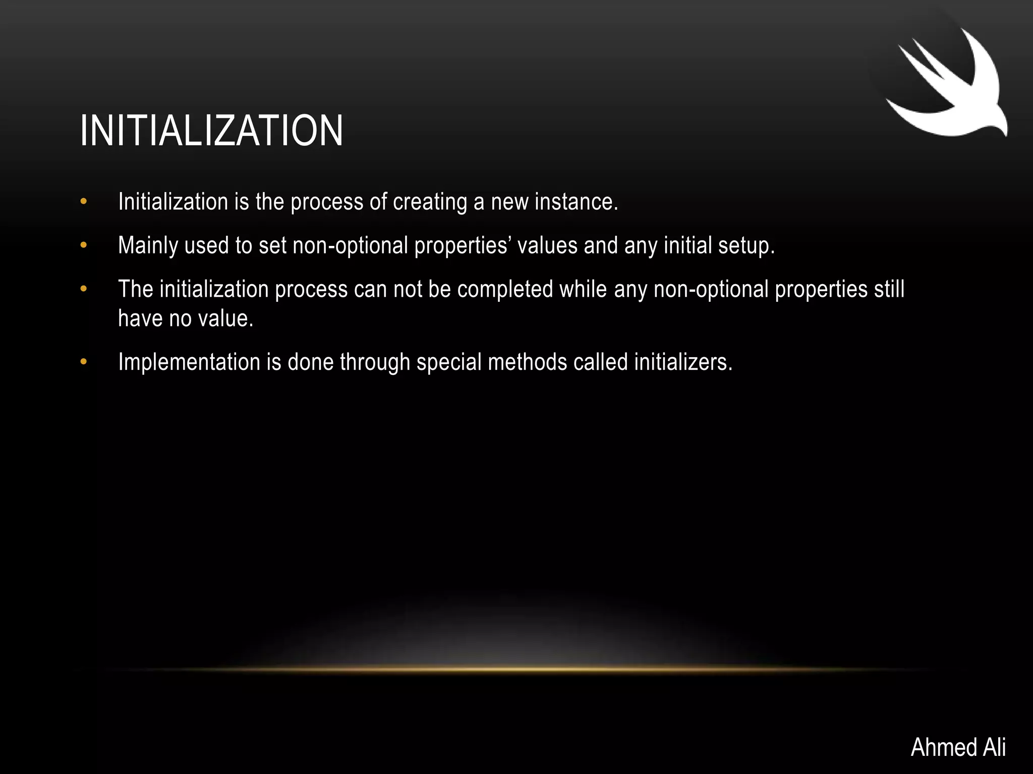 INITIALIZATION 
• Initialization is the process of creating a new instance. 
• Mainly used to set non-optional properties’ values and any initial setup. 
• The initialization process can not be completed while any non-optional properties still 
have no value. 
• Implementation is done through special methods called initializers. 
Ahmed Ali 
 
