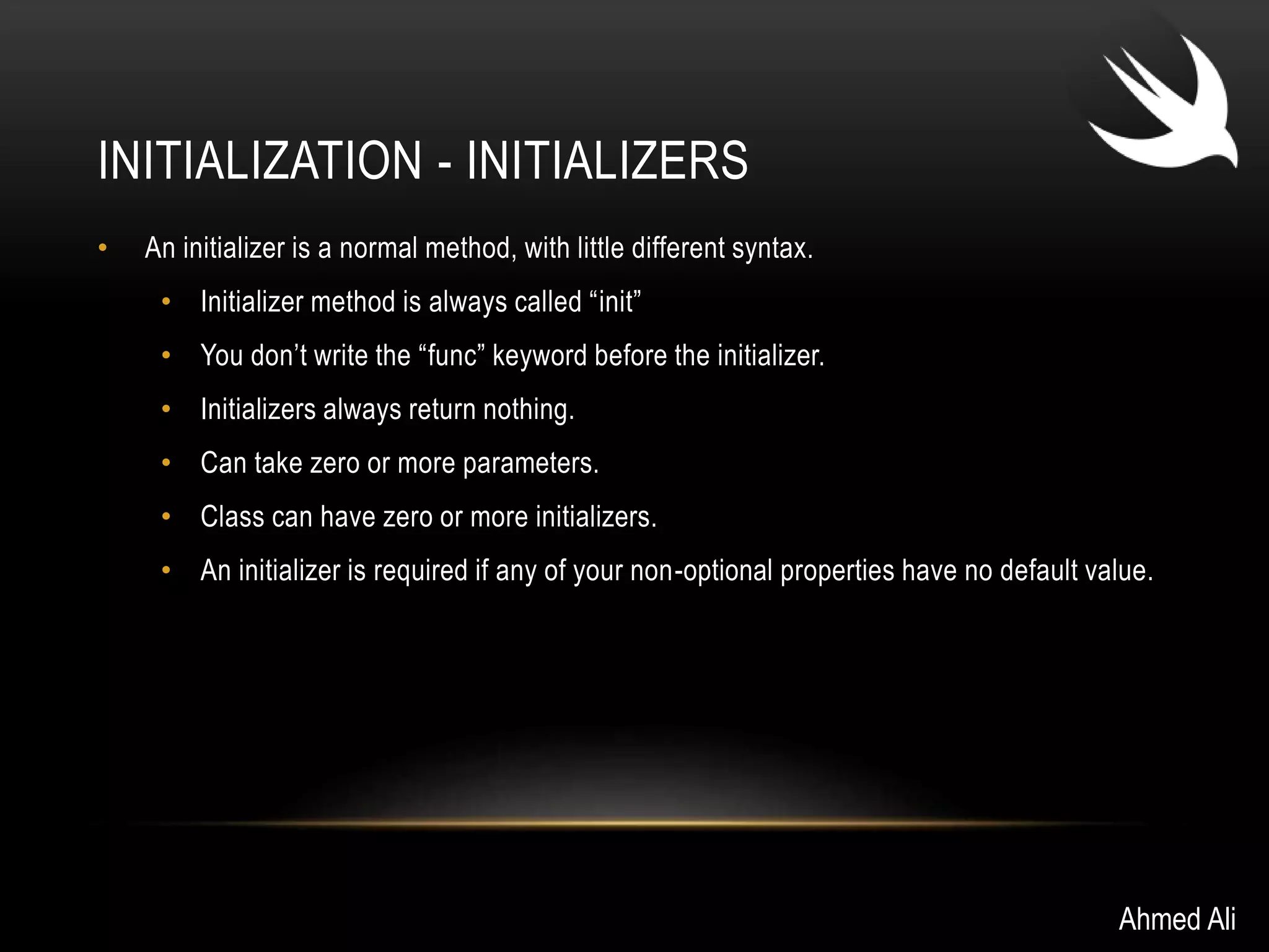 INITIALIZATION - INITIALIZERS 
• An initializer is a normal method, with little different syntax. 
• Initializer method is always called “init” 
• You don’t write the “func” keyword before the initializer. 
• Initializers always return nothing. 
• Can take zero or more parameters. 
• Class can have zero or more initializers. 
• An initializer is required if any of your non-optional properties have no default value. 
Ahmed Ali 
 