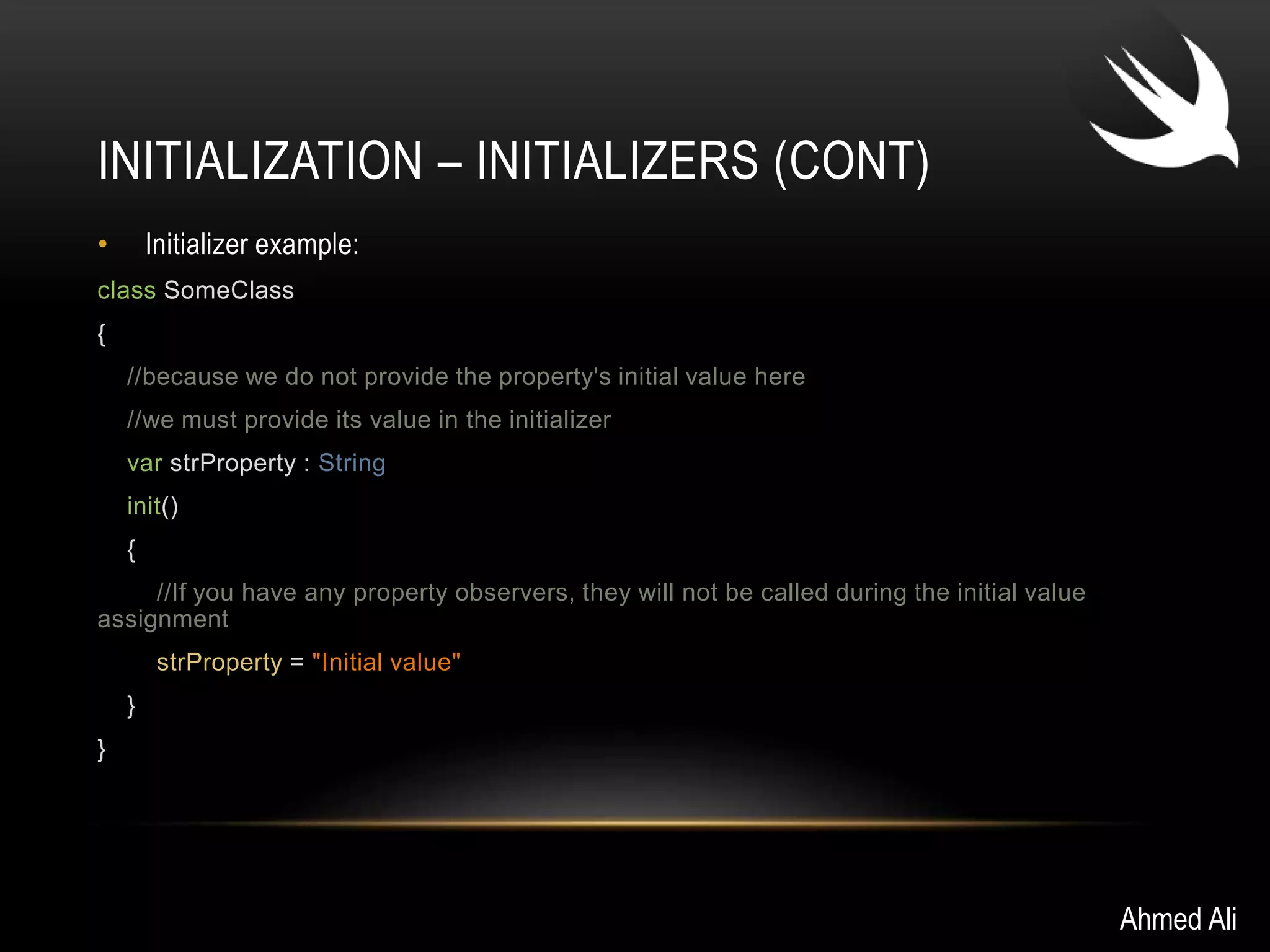 INITIALIZATION – INITIALIZERS (CONT) 
• Initializer example: 
class SomeClass 
{ 
//because we do not provide the property's initial value here 
//we must provide its value in the initializer 
var strProperty : String 
init() 
{ 
//If you have any property observers, they will not be called during the initial value 
assignment 
strProperty = "Initial value" 
} 
} 
Ahmed Ali 
 