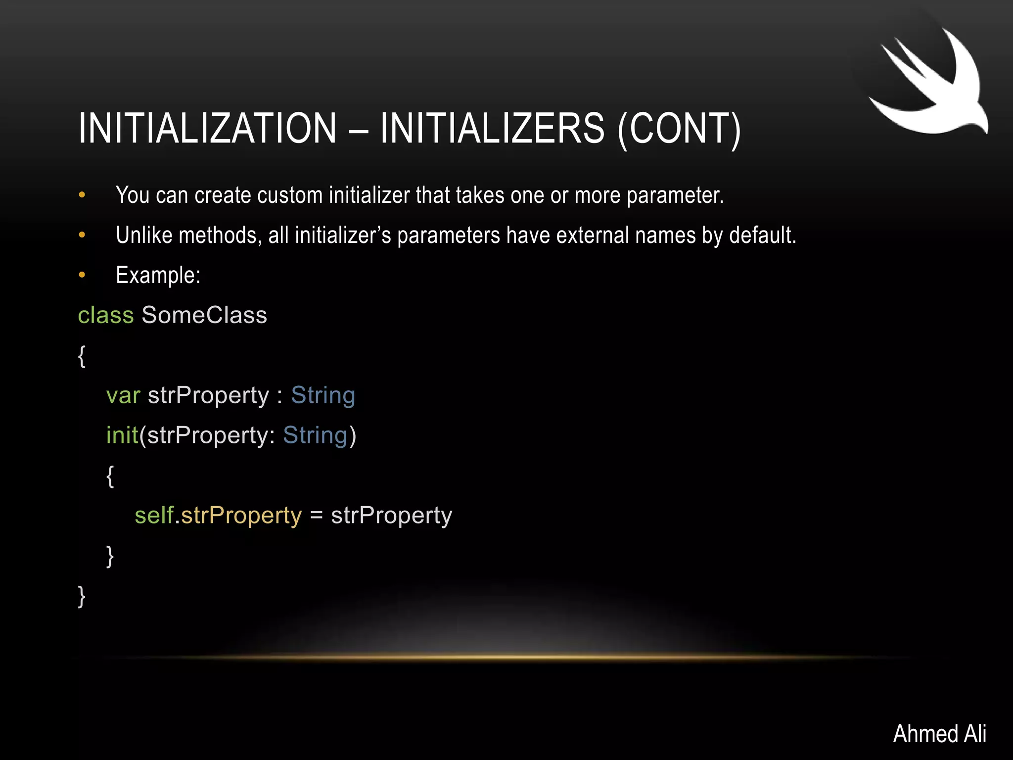 INITIALIZATION – INITIALIZERS (CONT) 
• You can create custom initializer that takes one or more parameter. 
• Unlike methods, all initializer’s parameters have external names by default. 
• Example: 
class SomeClass 
{ 
var strProperty : String 
init(strProperty: String) 
{ 
self.strProperty = strProperty 
} 
} 
Ahmed Ali 
 