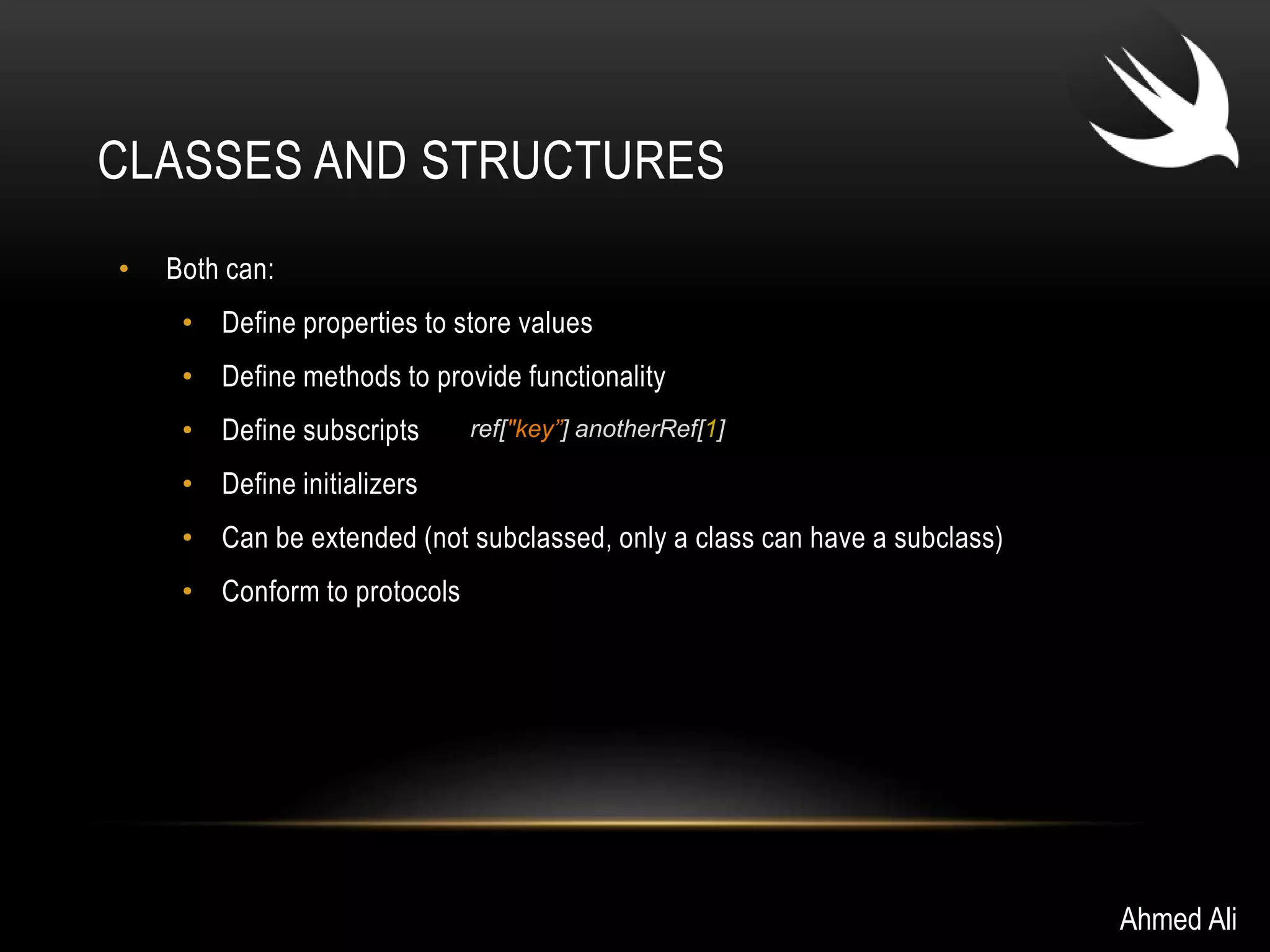CLASSES AND STRUCTURES 
• Both can: 
• Define properties to store values 
• Define methods to provide functionality 
• Define subscripts 
• Define initializers 
• Can be extended (not subclassed, only a class can have a subclass) 
• Conform to protocols 
Ahmed Ali 
ref["key”] anotherRef[1] 
 