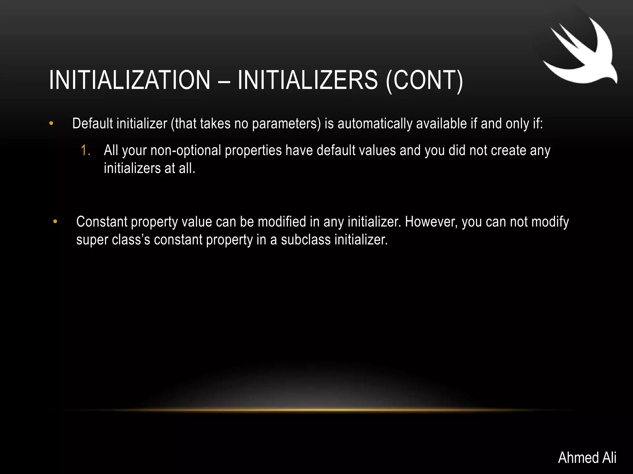 INITIALIZATION – INITIALIZERS (CONT) 
• Default initializer (that takes no parameters) is automatically available if and only if: 
1. All your non-optional properties have default values and you did not create any 
initializers at all. 
• Constant property value can be modified in any initializer. However, you can not modify 
super class’s constant property in a subclass initializer. 
Ahmed Ali 
 