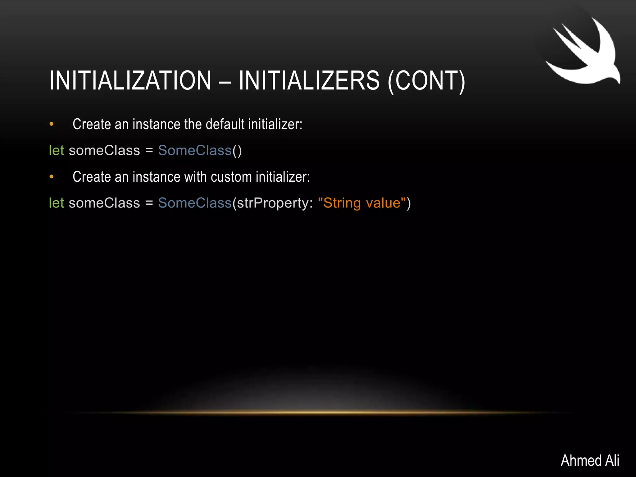 INITIALIZATION – INITIALIZERS (CONT) 
• Create an instance the default initializer: 
let someClass = SomeClass() 
• Create an instance with custom initializer: 
let someClass = SomeClass(strProperty: "String value") 
Ahmed Ali 
 