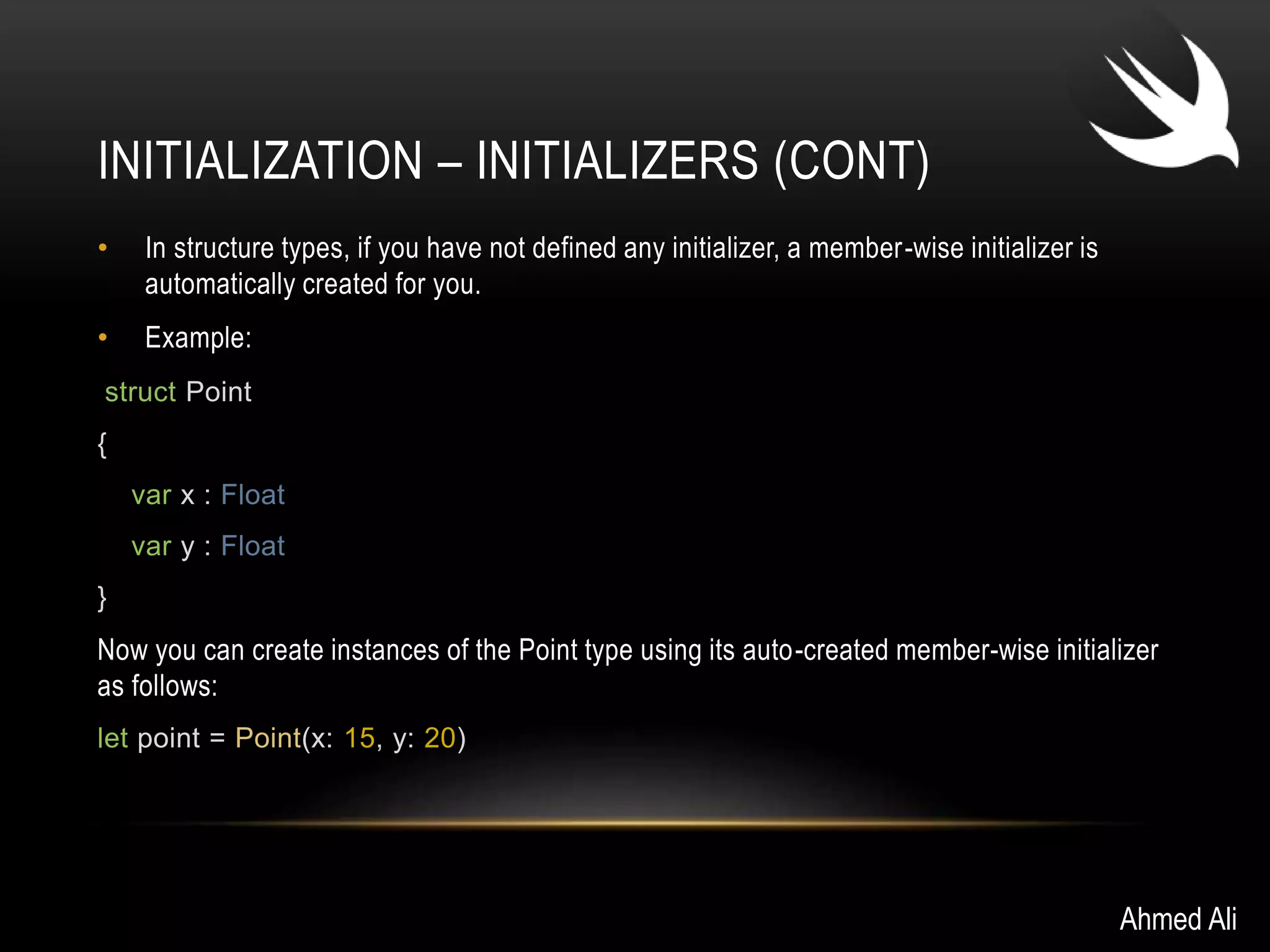INITIALIZATION – INITIALIZERS (CONT) 
• In structure types, if you have not defined any initializer, a member -wise initializer is 
automatically created for you. 
• Example: 
struct Point 
{ 
var x : Float 
var y : Float 
} 
Now you can create instances of the Point type using its auto-created member-wise initializer 
as follows: 
let point = Point(x: 15, y: 20) 
Ahmed Ali 
 