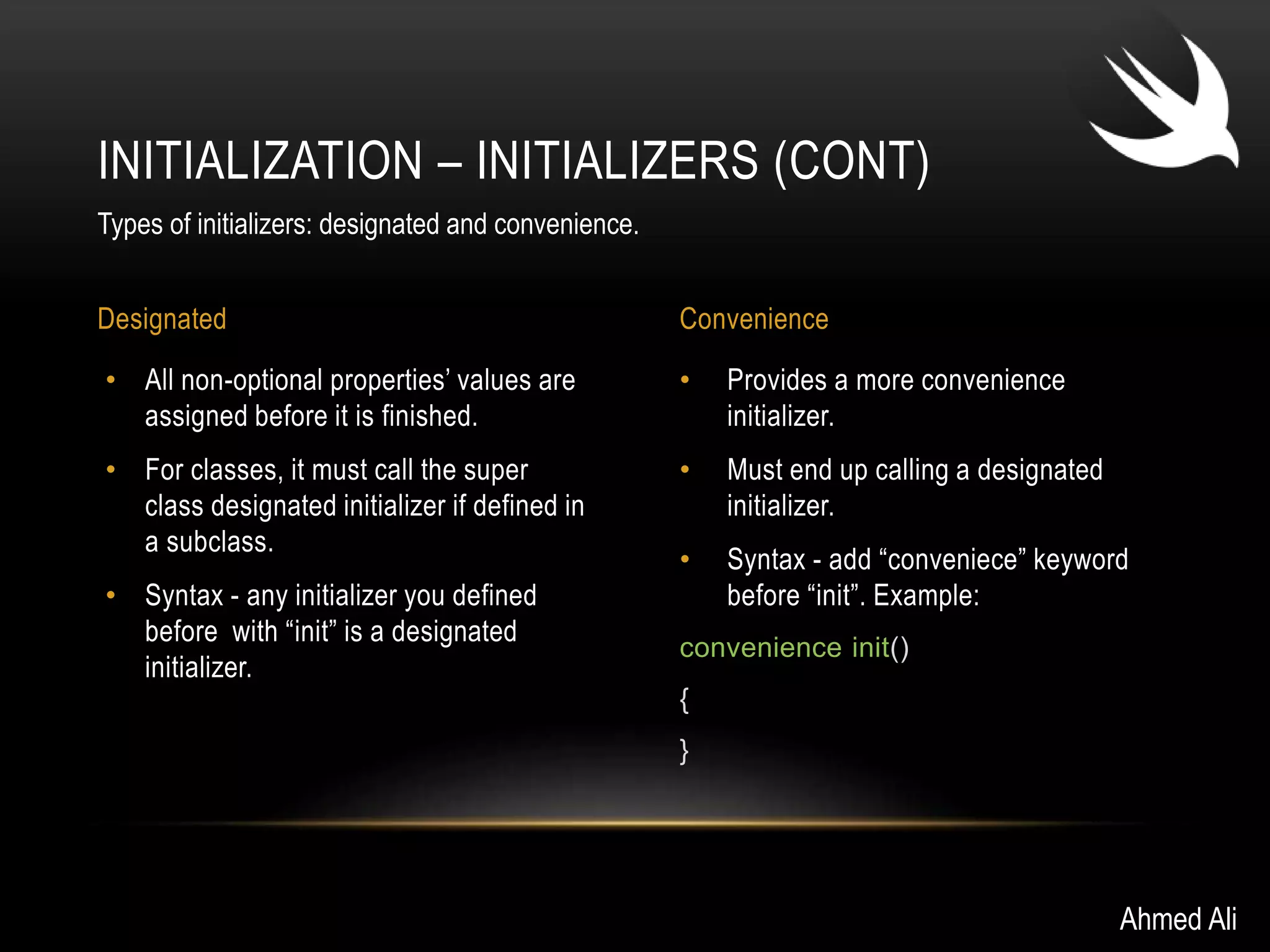 INITIALIZATION – INITIALIZERS (CONT) 
Designated Convenience 
• Provides a more convenience 
initializer. 
• Must end up calling a designated 
initializer. 
• Syntax - add “conveniece” keyword 
before “init”. Example: 
convenience init() 
{ 
} 
• All non-optional properties’ values are 
assigned before it is finished. 
• For classes, it must call the super 
class designated initializer if defined in 
a subclass. 
• Syntax - any initializer you defined 
before with “init” is a designated 
initializer. 
Ahmed Ali 
Types of initializers: designated and convenience. 
 