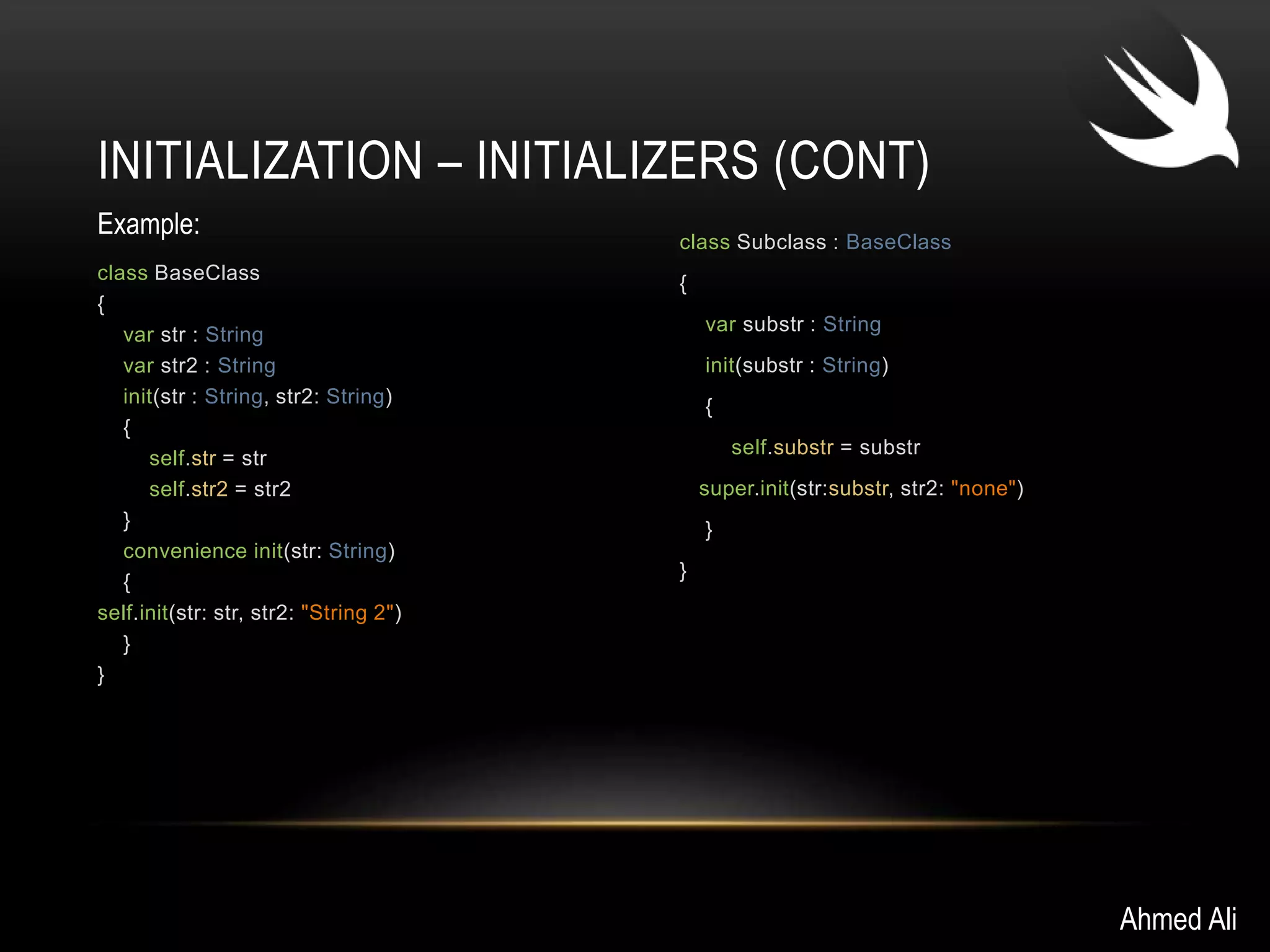 INITIALIZATION – INITIALIZERS (CONT) 
class BaseClass 
{ 
var str : String 
var str2 : String 
init(str : String, str2: String) 
{ 
self.str = str 
self.str2 = str2 
} 
convenience init(str: String) 
{ 
self.init(str: str, str2: "String 2") 
} 
} 
class Subclass : BaseClass 
{ 
var substr : String 
init(substr : String) 
{ 
self.substr = substr 
super.init(str:substr, str2: "none") 
} 
} 
Ahmed Ali 
Example: 
 