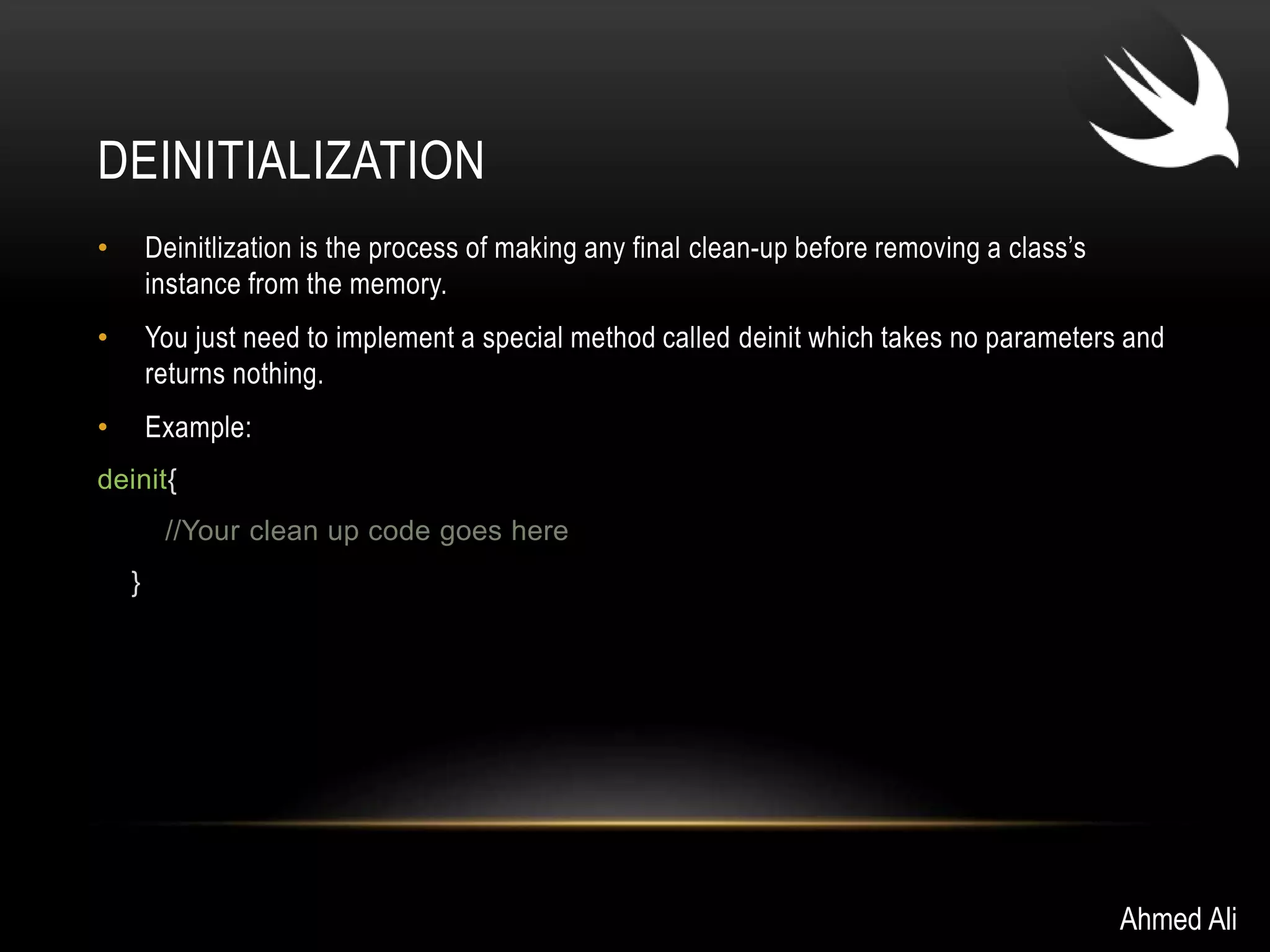 DEINITIALIZATION 
• Deinitlization is the process of making any final clean-up before removing a class’s 
instance from the memory. 
• You just need to implement a special method called deinit which takes no parameters and 
returns nothing. 
• Example: 
deinit{ 
//Your clean up code goes here 
} 
Ahmed Ali 
 