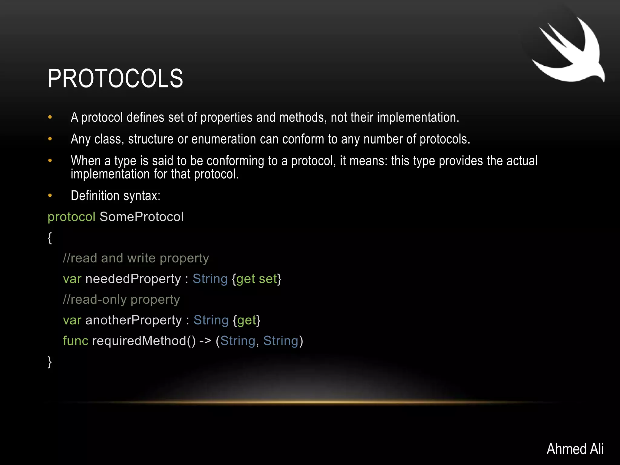 PROTOCOLS 
• A protocol defines set of properties and methods, not their implementation. 
• Any class, structure or enumeration can conform to any number of protocols. 
• When a type is said to be conforming to a protocol, it means: this type provides the actual 
implementation for that protocol. 
• Definition syntax: 
protocol SomeProtocol 
{ 
//read and write property 
var neededProperty : String {get set} 
//read-only property 
var anotherProperty : String {get} 
func requiredMethod() -> (String, String) 
} 
Ahmed Ali 
 
