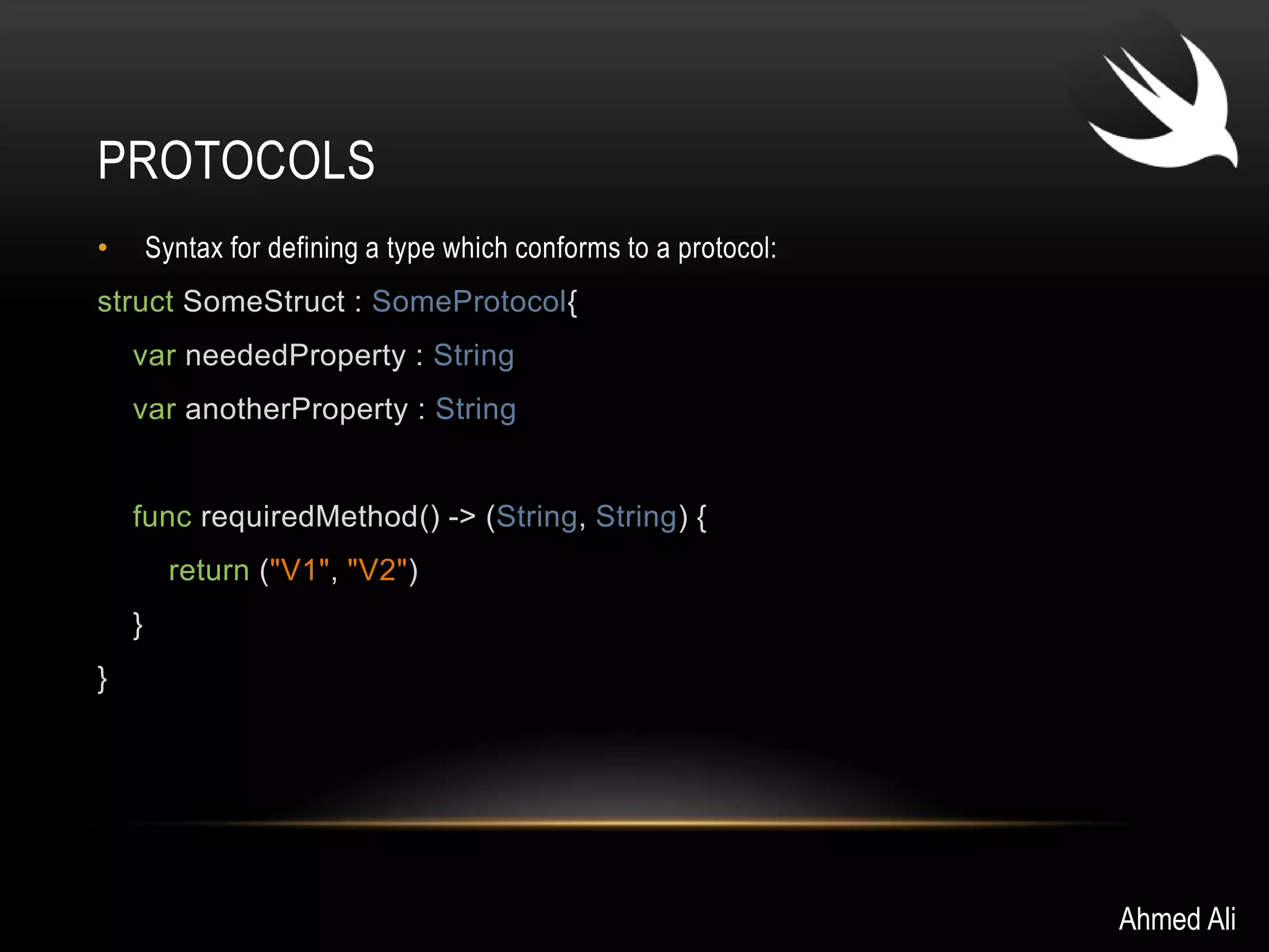 PROTOCOLS 
• Syntax for defining a type which conforms to a protocol: 
struct SomeStruct : SomeProtocol{ 
var neededProperty : String 
var anotherProperty : String 
func requiredMethod() -> (String, String) { 
return ("V1", "V2") 
} 
} 
Ahmed Ali 
 