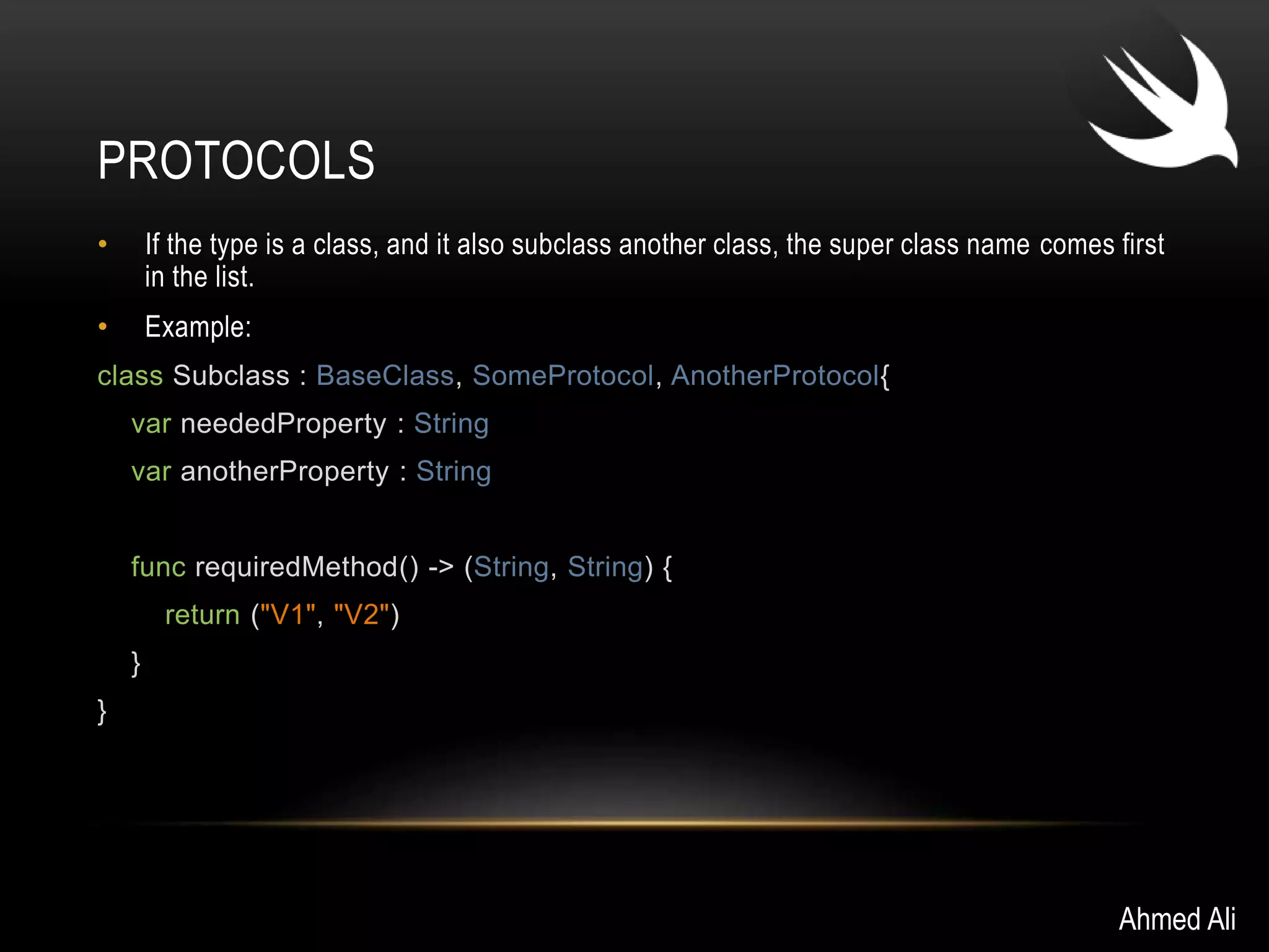 PROTOCOLS 
• If the type is a class, and it also subclass another class, the super class name comes first 
in the list. 
• Example: 
class Subclass : BaseClass, SomeProtocol, AnotherProtocol{ 
var neededProperty : String 
var anotherProperty : String 
func requiredMethod() -> (String, String) { 
return ("V1", "V2") 
} 
} 
Ahmed Ali 
 