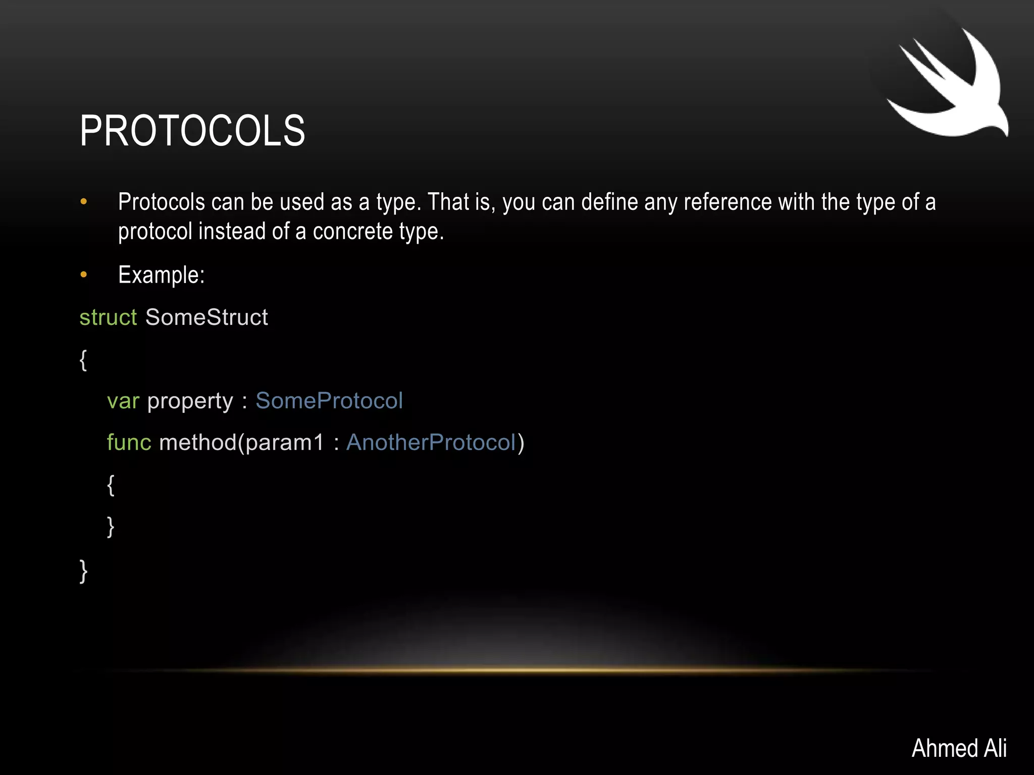 PROTOCOLS 
• Protocols can be used as a type. That is, you can define any reference with the type of a 
protocol instead of a concrete type. 
• Example: 
struct SomeStruct 
{ 
var property : SomeProtocol 
func method(param1 : AnotherProtocol) 
{ 
} 
} 
Ahmed Ali 
 