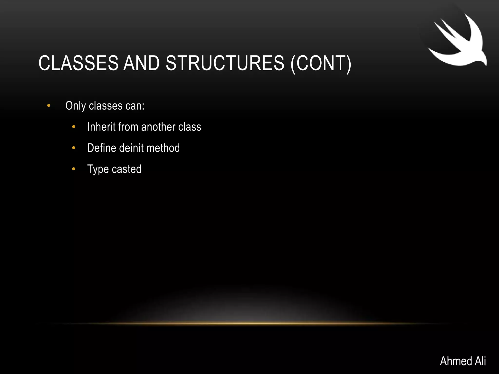 CLASSES AND STRUCTURES (CONT) 
• Only classes can: 
• Inherit from another class 
• Define deinit method 
• Type casted 
Ahmed Ali 
 