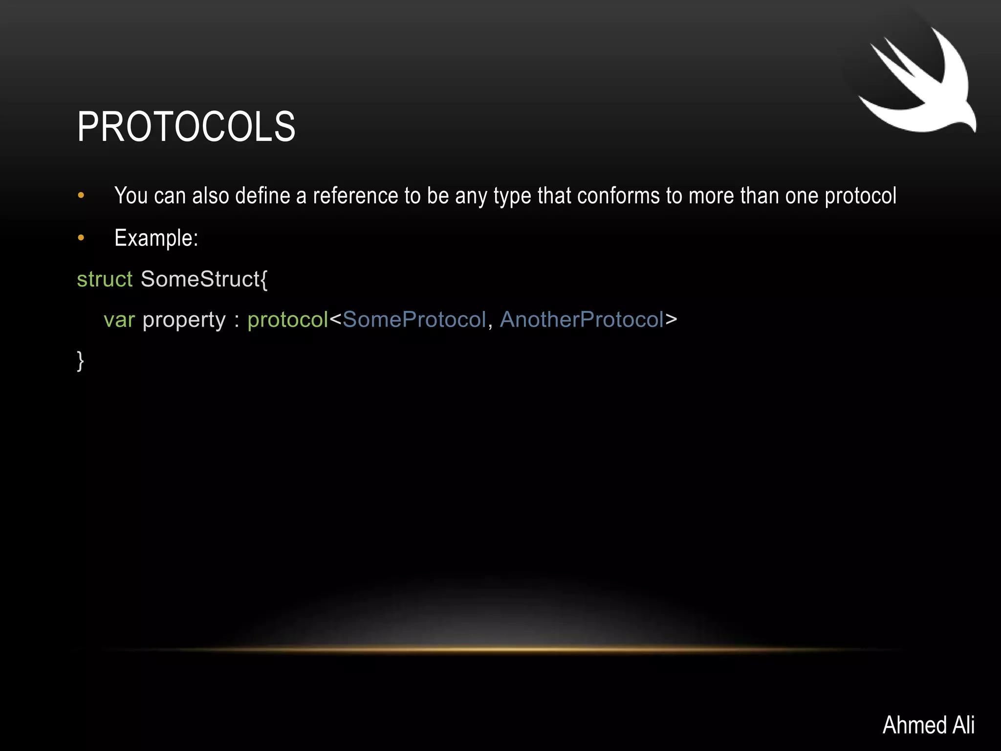 PROTOCOLS 
• You can also define a reference to be any type that conforms to more than one protocol 
• Example: 
struct SomeStruct{ 
var property : protocol<SomeProtocol, AnotherProtocol> 
} 
Ahmed Ali 
 