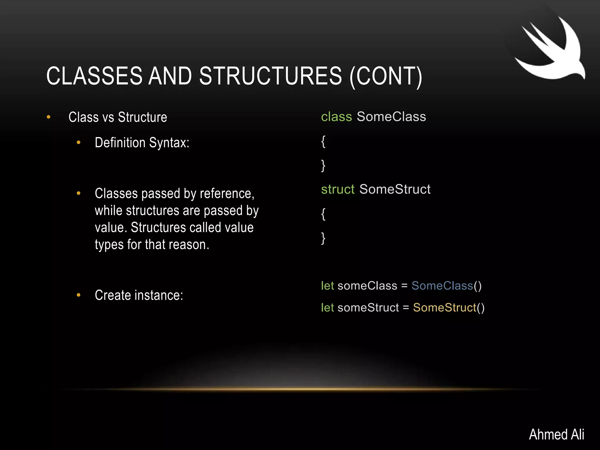 CLASSES AND STRUCTURES (CONT) 
• Class vs Structure 
• Definition Syntax: 
• Classes passed by reference, 
while structures are passed by 
value. Structures called value 
types for that reason. 
• Create instance: 
class SomeClass 
{ 
} 
struct SomeStruct 
{ 
} 
let someClass = SomeClass() 
let someStruct = SomeStruct() 
Ahmed Ali 
 