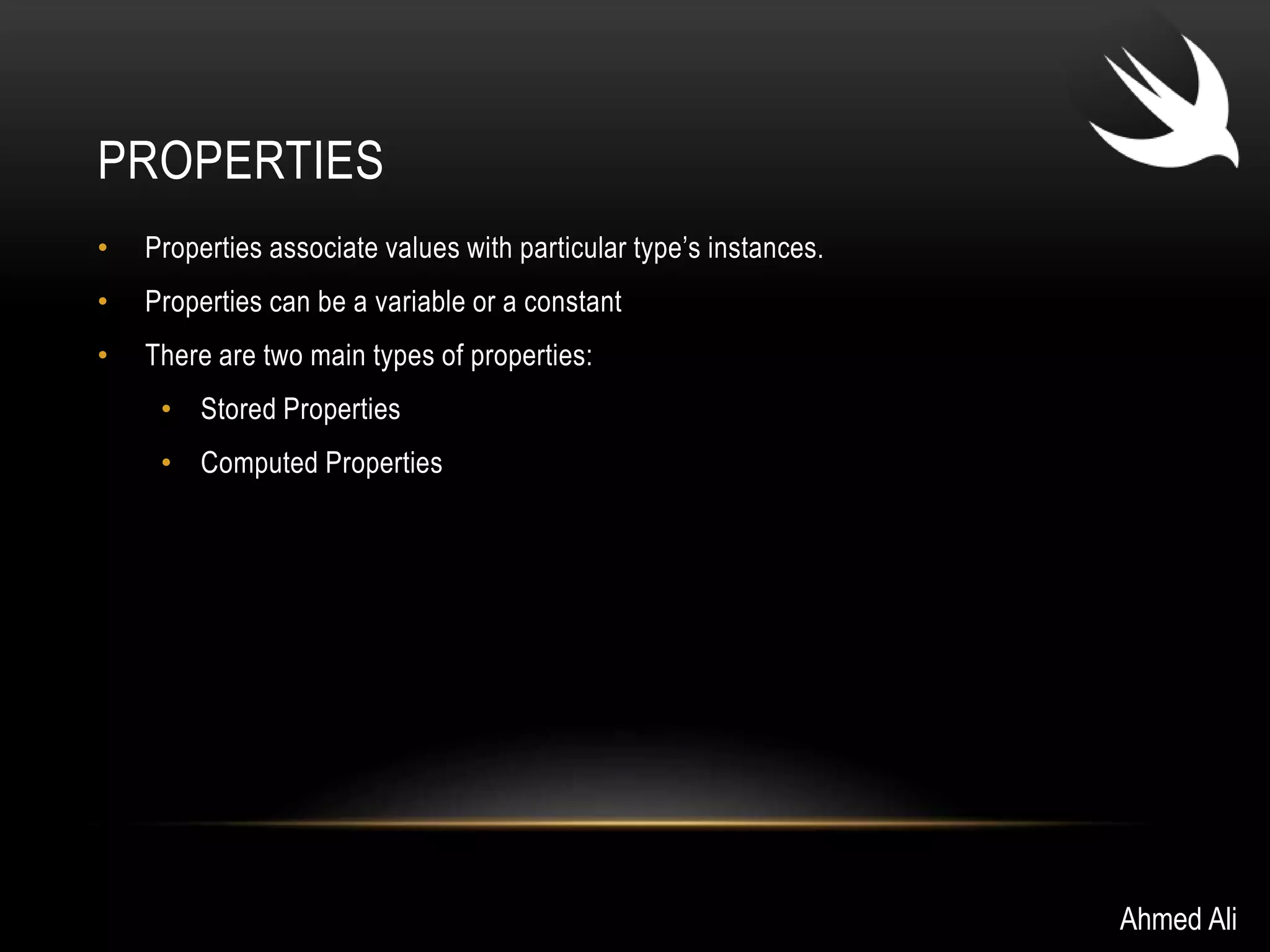PROPERTIES 
• Properties associate values with particular type’s instances. 
• Properties can be a variable or a constant 
• There are two main types of properties: 
• Stored Properties 
• Computed Properties 
Ahmed Ali 
 