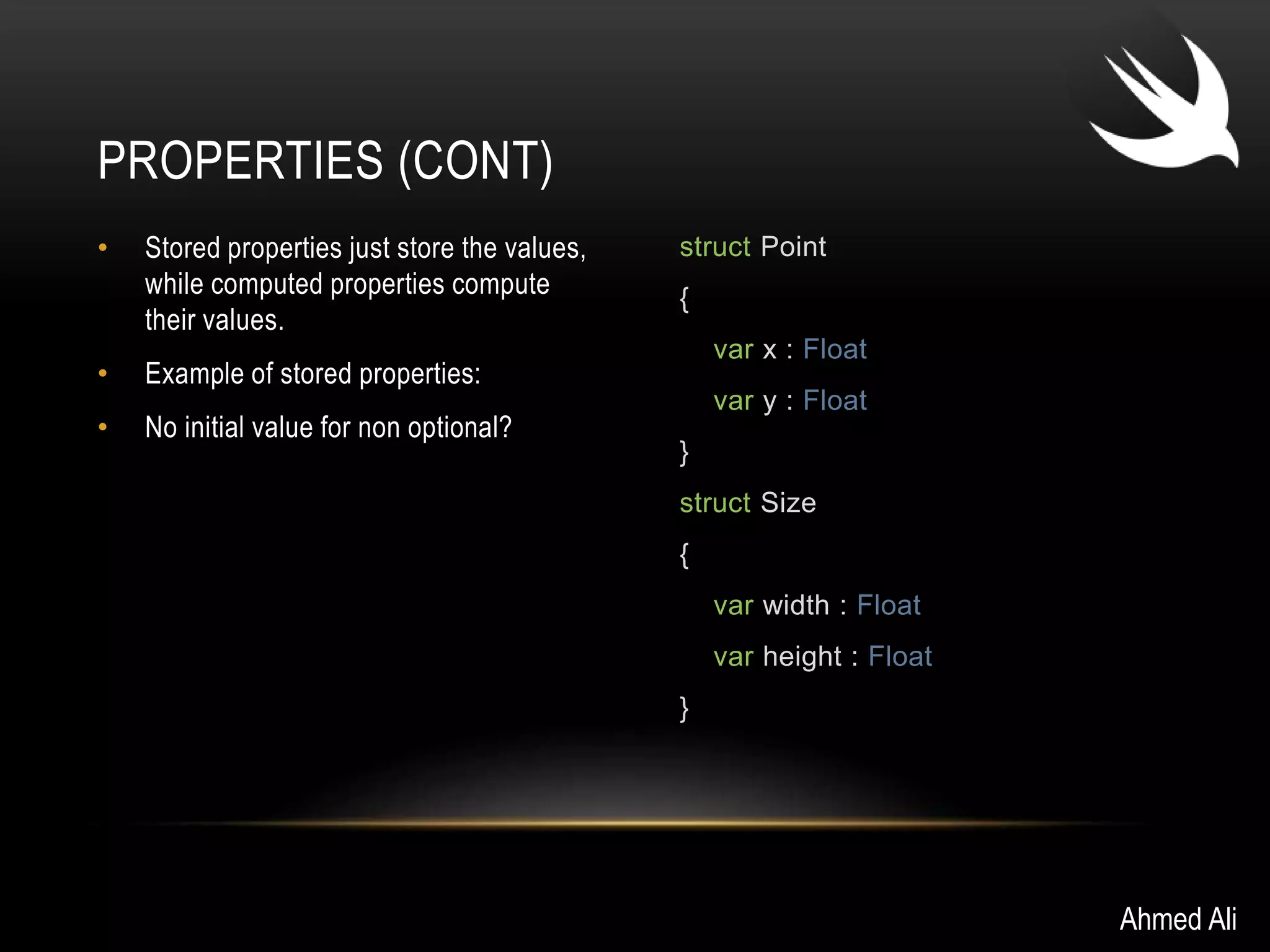 • Stored properties just store the values, 
while computed properties compute 
their values. 
• Example of stored properties: 
• No initial value for non optional? 
struct Point 
{ 
var x : Float 
var y : Float 
} 
struct Size 
{ 
var width : Float 
var height : Float 
} 
PROPERTIES (CONT) 
Ahmed Ali 
 