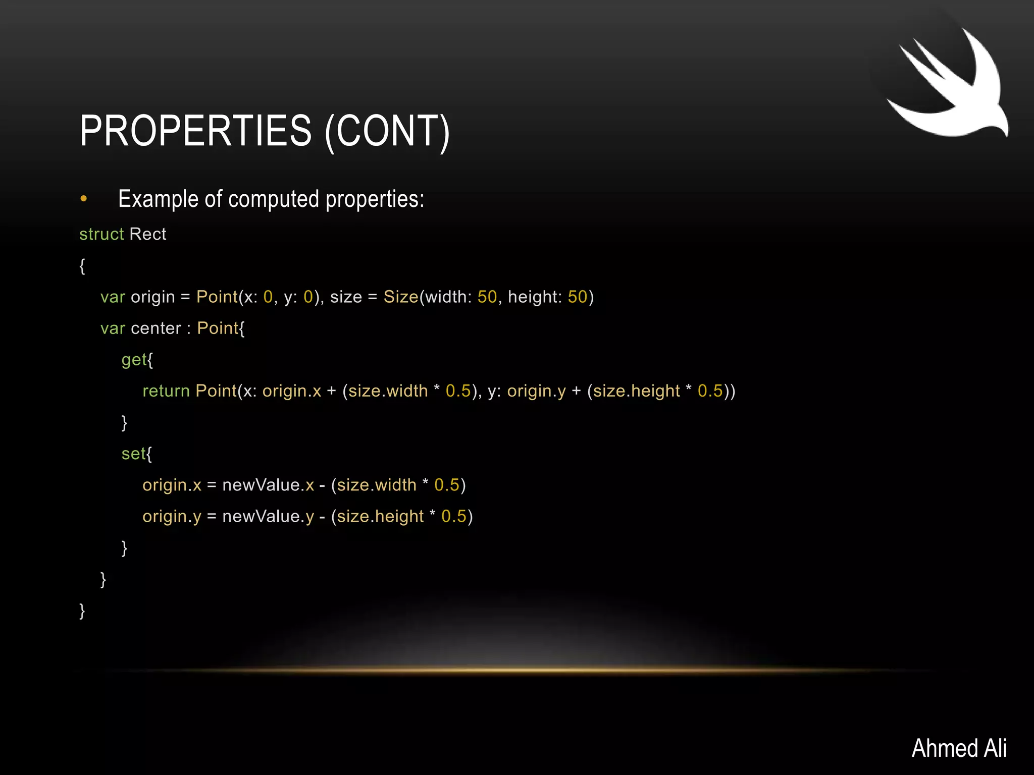 PROPERTIES (CONT) 
• Example of computed properties: 
struct Rect 
{ 
var origin = Point(x: 0, y: 0), size = Size(width: 50, height: 50) 
var center : Point{ 
get{ 
return Point(x: origin.x + (size.width * 0.5), y: origin.y + (size.height * 0.5)) 
} 
set{ 
origin.x = newValue.x - (size.width * 0.5) 
origin.y = newValue.y - (size.height * 0.5) 
} 
} 
} 
Ahmed Ali 
 