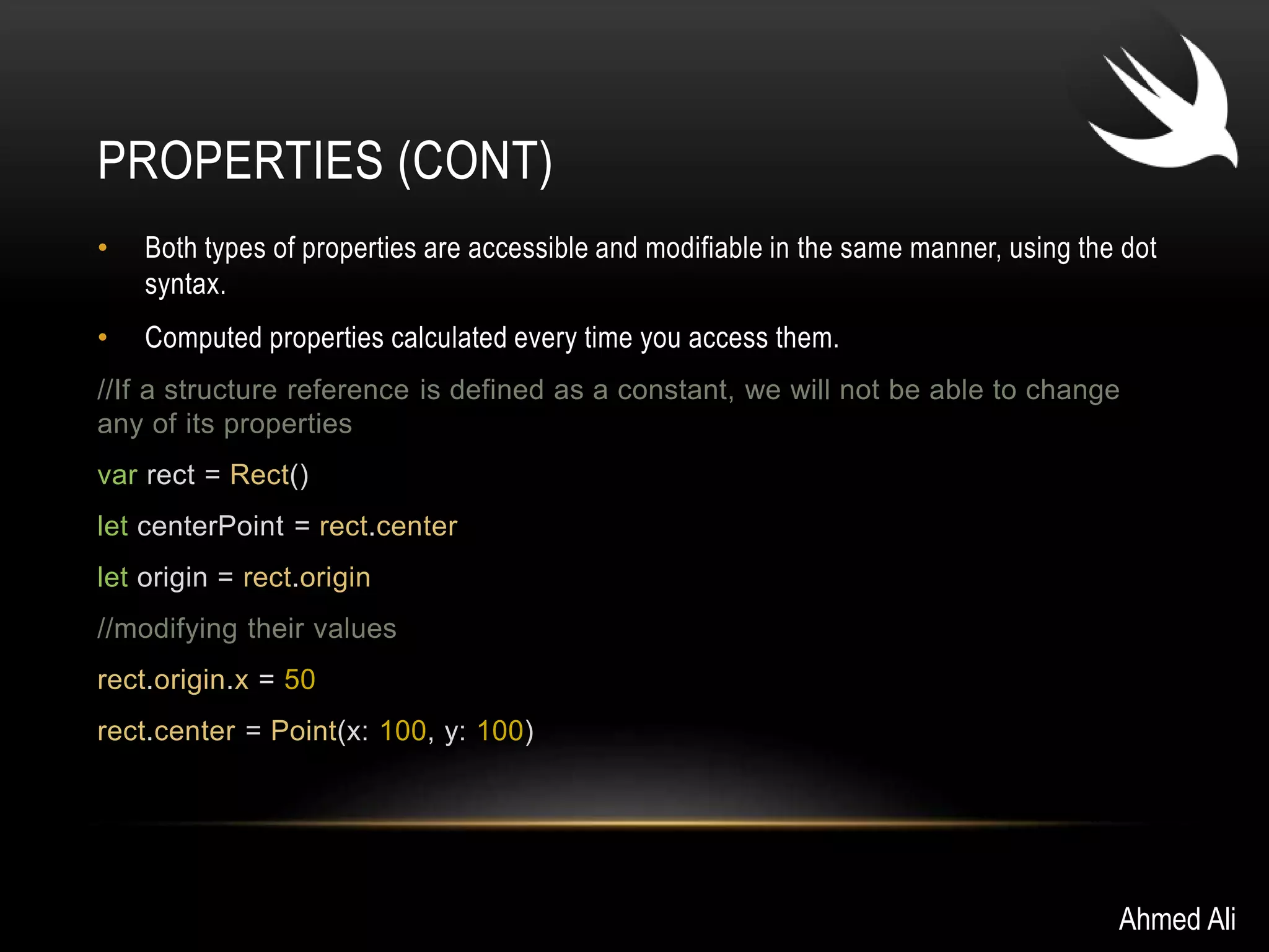 PROPERTIES (CONT) 
• Both types of properties are accessible and modifiable in the same manner, using the dot 
syntax. 
• Computed properties calculated every time you access them. 
//If a structure reference is defined as a constant, we will not be able to change 
any of its properties 
var rect = Rect() 
let centerPoint = rect.center 
let origin = rect.origin 
//modifying their values 
rect.origin.x = 50 
rect.center = Point(x: 100, y: 100) 
Ahmed Ali 
 
