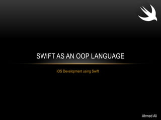 SWIFT AS AN OOP LANGUAGE 
iOS Development using Swift 
Ahmed Ali 
 