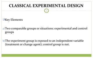 TODAY
10
Key Elements
a)Two comparable groups or situations: experimental and control
groups
b)The experiment group is exposed to an independent variable
(treatment or change agent); control group is not.
CLASSICAL EXPERIMENTAL DESIGN
 
