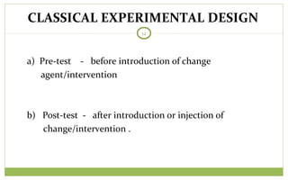TODAY
12
a) Pre-test - before introduction of change
agent/intervention
b) Post-test - after introduction or injection of
change/intervention .
CLASSICAL EXPERIMENTAL DESIGN
 