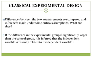 TODAY
13
e)Differences between the two measurements are compared and
inferences made under some critical assumptions. What are
they?
f) If the difference in the experimental group is significantly larger
than the control group, it is inferred that the independent
variable is causally related to the dependent variable
CLASSICAL EXPERIMENTAL DESIGN
 