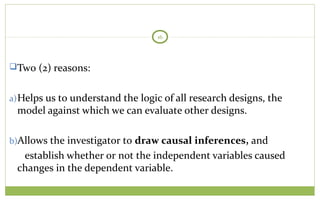TODAY
16
Two (2) reasons:
a)Helps us to understand the logic of all research designs, the
model against which we can evaluate other designs.
b)Allows the investigator to draw causal inferences, and
establish whether or not the independent variables caused
changes in the dependent variable.
 