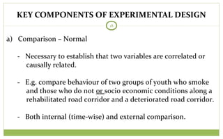 KEY COMPONENTS OF EXPERIMENTAL DESIGN
18
a) Comparison – Normal
- Necessary to establish that two variables are correlated or
causally related.
- E.g. compare behaviour of two groups of youth who smoke
and those who do not or socio economic conditions along a
rehabilitated road corridor and a deteriorated road corridor.
- Both internal (time-wise) and external comparison.
 