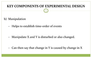 KEY COMPONENTS OF EXPERIMENTAL DESIGN
19
b) Manipulation
- Helps to establish time-order of events
- Manipulate X and Y is disturbed or also changed.
- Can then say that change in Y is caused by change in X
 