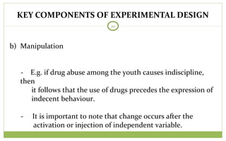 KEY COMPONENTS OF EXPERIMENTAL DESIGN
20
b) Manipulation
- E.g. if drug abuse among the youth causes indiscipline,
then
it follows that the use of drugs precedes the expression of
indecent behaviour.
- It is important to note that change occurs after the
activation or injection of independent variable.
 