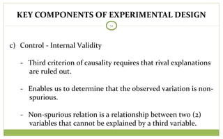 KEY COMPONENTS OF EXPERIMENTAL DESIGN
21
c) Control - Internal Validity
- Third criterion of causality requires that rival explanations
are ruled out.
- Enables us to determine that the observed variation is non-
spurious.
- Non-spurious relation is a relationship between two (2)
variables that cannot be explained by a third variable.
 