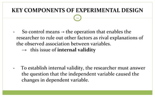 KEY COMPONENTS OF EXPERIMENTAL DESIGN
22
- So control means → the operation that enables the
researcher to rule out other factors as rival explanations of
the observed association between variables.
→ this issue of internal validity
- To establish internal validity, the researcher must answer
the question that the independent variable caused the
changes in dependent variable.
 